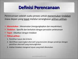 Definisi Perencanaan Perencanaan adalah suatu proses untuk  menentukan   tindakan  masa depan yang  tepat  melalui serangkaian  pilihan-pilihan . Menentukan  : Menemukan (mengungkapkan dan meyakinkan). Tindakan  : Spesifik dan berkaitan dengan persoalan pelaksanaan Tepat  : Dikaitkan dengan tindakan Pilihan-pilihan  : Pemilihan tujuan dan kriteria Identifikasi seperangkat alternatif yang konsisten dengan preskripsi dengan pemilihan alternatif yang memungkinkan Arahan tindakan mengenai tujuan yang telah ditentukan www.dadangsolihin.com 