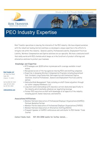 PEO Industry Expertise

   Risk Transfer specializes in insuring the interests of the PEO industry. We have aligned ourselves
   with the industries’ leading Carriers and have co-developed a unique expertise in the efforts to
   mitigate risk within this industry. General Liability, Professional Liability, Employment Practices
   Liability, Workers’ Compensation and Captive solutions are our specialty. We have a dedicated staff
   that solely works with PEO clientele which keeps us in the forefront of product offerings and
   alternative solutions to protect your business.

    Knowledge and Expertise
                RTI manages over $200 million in premiums with coverage available in most
                 states
                Recognized as one of the top agencies insuring PEO’s and staffing companies
                Expertise in designing Workers’ Compensation Programs including Guaranteed
                 Cost, Dividend, Large Deductible, Retrospective and Customized Captive
                 Solutions. Creative Professional , General and Employment Practices Liability
                 options
                Dedicated Risk Management Team including on-staff Claims adjusters through
                 our sister company RiskAware, LLC
                Long term solid relationships with insurance carriers dedicated specifically to
                 the industry which markedly enhances our negotiating leverage
                Former PEO executive on staff with knowledge of all aspects of the industry
                 including payroll, human resources, and benefits


   Associations/Affiliations
                Member National Association of Professional Employer Organizations (NAPEO) -
                 Platinum Medallion Partner
                Member Florida Association of Professional Employer Organizations (FAPEO)
                Member National Association of Alternative Staffing (NAAS)
                Frequent Speaker at NAPEO conferences and contributor to PEO Insider Trade
                 Journal

   Contact Nadia Harb        407.353.0058 mobile for further details…..




                         .
 