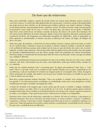 2
Língua Portuguesa Instrumental com Redação
Hoje, pela multimídia, imagens e gentes do mundo inteiro nos entram pelos telhados, portas e janelas e
convivem conosco. É o efeito das redes globalizadas de comunicação. A primeira reação é de perplexidade
que pode provocar duas atitudes: ou de interesse para melhor conhecer, que implica abertura e diálogo,
ou de distanciamento, que pressupõe fechar o espírito e excluir. De todas as formas, surge uma percepção
incontornável: nosso modo de ser não é o único. Há gente que, sem deixar de ser gente, é diferente.
Quer dizer, nosso modo de ser, de habitar o mundo, de pensar, de valorar e de comer não é absoluto. Há
mil outras formas diferentes de sermos humanos, desde a forma dos esquimós siberianos, passando pelos
yanomamis do Brasil, até chegarmos aos sofisticados moradores de Alphavilles1
, onde se resguardam as
elites opulentas e amedrontadas. O mesmo vale para as diferenças de cultura, de língua, de religião, de
ética e de lazer.
Deste fato surge, de imediato, o relativismo em dois sentidos: primeiro, importa relativizar todos os modos
de ser; nenhum deles é absoluto a ponto de invalidar os demais; impõe-se também a atitude de respeito
e de acolhida da diferença porque, pelo simples fato de estar-aí, goza de direito de existir e de co-existir;
segundo, o relativo quer expressar o fato de que todos estão de alguma forma relacionados. Eles não podem
ser pensados independentemente uns dos outros, porque todos são portadores da mesma humanidade.
Devemos alargar a compreensão do humano para além de nossa concretização. Somos uma geo-sociedade
una, múltipla e diferente.
Todas estas manifestações humanas são portadoras de valor e de verdade. Mas são um valor e uma verdade
relativos, vale dizer, relacionados uns aos outros, auto-implicados, sendo que nenhum deles, tomado em
si, é absoluto.
Então não há verdade absoluta? Vale o everything goes2
de alguns pós-modernos? Quer dizer, o “vale
tudo”? Não é o vale tudo. Tudo vale na medida em que mantém relação com os outros, respeitando-os em
sua diferença. Cada um é portador de verdade mas ninguém pode ter o monopólio dela. Todos, de alguma
forma, participam da verdade. Mas podem crescer para uma verdade mais plena, na medida em que mais
e mais se abrem uns aos outros.
Bem dizia o poeta espanhol António Machado: “Não a tua verdade. A verdade. Vem comigo buscá-la. A
tua, guarde-a”. Se a buscarmos juntos, no diálogo e na cordialidade, então mais e mais desaparece a minha
verdade para dar lugar à Verdade comungada por todos.
A ilusão do Ocidente é de imaginar que a única janela que dá acesso à verdade, à religião verdadeira,
à autêntica cultura e ao saber crítico é o seu modo de ver e de viver. As demais janelas apenas mostram
paisagens distorcidas. Ele se condena a um fundamentalismo visceral que o fez, outrora, organizar massacres
ao impor a sua religião e, hoje, guerras para forçar a democracia no Iraque e no Afeganistão.
Devemos fazer o bom uso do relativismo, inspirados na culinária. Há uma só culinária, a que prepara os
alimentos humanos. Mas ela se concretiza em muitas formas, as várias cozinhas: a mineira, a nordestina,
a japonesa, a chinesa, a mexicana e outras. Ninguém pode dizer que só uma é a verdadeira e gostosa e as
outras não. Todas são gostosas do seu jeito e todas mostram a extraordinária versatilidade da arte culinária.
Por que com a verdade deveria ser diferente?
Do bom uso do relativismo
LEONARDO BOFF
http://alainet.org
5
Vocabulário:
1
Alphavilles: condomínios de luxo
2
everything goes: literalmente, “todas as coisas vão”; equivale à expressão “vale tudo”
10
15
20
25
30
35
 