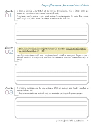 3Vestibular Estadual 2009 Exame Discursivo
Língua Portuguesa Instrumental com Redação
O título do texto de Leonardo Boff fala do bom uso do relativismo. Pode-se inferir, então, que
haveria um relativismo negativo, que o autor condenaria.
Transcreva o trecho em que o autor alude ao tipo de relativismo que ele rejeita. Em seguida,
justifique por que, para o autor, esse uso do relativismo seria condenável.
01
Questão
Eles não podem ser pensados independentemente uns dos outros, porque todos são portadores
da mesma humanidade. (l. 14-15)
Identifique a relação de sentido que a oração sublinhada estabelece com a parte do período que a
antecede. Reescreva todo o período, substituindo o conectivo e mantendo essa mesma relação de
sentido.
02
Questão
O penúltimo parágrafo, que faz uma crítica ao Ocidente, cumpre uma função específica na
argumentação do autor.
Explicite de que maneira esse parágrafo contribui para o desenvolvimento dessa argumentação.03
Questão
 