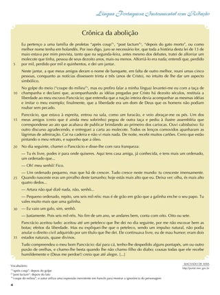Língua Portuguesa Instrumental com Redação
4
Eu pertenço a uma família de profetas “après coup”1
, “post factum”2
, “depois do gato morto”, ou como
melhor nome tenha em holandês. Por isso digo, juro se necessário for, que toda a história desta lei de 13 de
maio estava por mim prevista, tanto que na segunda-feira, antes mesmo dos debates, tratei de alforriar um
molecote que tinha, pessoa de seus dezoito anos, mais ou menos. Alforriá-lo era nada; entendi que, perdido
por mil, perdido por mil e quinhentos, e dei um jantar.
Neste jantar, a que meus amigos deram o nome de banquete, em falta de outro melhor, reuni umas cinco
pessoas, conquanto as notícias dissessem trinta e três (anos de Cristo), no intuito de lhe dar um aspecto
simbólico.
No golpe do meio (“coupe do milieu”3
, mas eu prefiro falar a minha língua) levantei-me eu com a taça de
champanha e declarei que, acompanhando as idéias pregadas por Cristo há dezoito séculos, restituía a
liberdade ao meu escravo Pancrácio; que entendia que a nação inteira devia acompanhar as mesmas idéias
e imitar o meu exemplo; finalmente, que a liberdade era um dom de Deus que os homens não podiam
roubar sem pecado.
Pancrácio, que estava à espreita, entrou na sala, como um furacão, e veio abraçar-me os pés. Um dos
meus amigos (creio que é ainda meu sobrinho) pegou de outra taça e pediu à ilustre assembléia que
correspondesse ao ato que acabava de publicar brindando ao primeiro dos cariocas. Ouvi cabisbaixo: fiz
outro discurso agradecendo, e entreguei a carta ao molecote. Todos os lenços comovidos apanharam as
lágrimas de admiração. Caí na cadeira e não vi mais nada. De noite, recebi muitos cartões. Creio que estão
pintando o meu retrato, e suponho que a óleo.
No dia seguinte, chamei o Pancrácio e disse-lhe com rara franqueza:
— Tu és livre, podes ir para onde quiseres. Aqui tens casa amiga, já conhecida, e tens mais um ordenado,
um ordenado que...
— Oh! meu senhô! Fico.
— Um ordenado pequeno, mas que há de crescer. Tudo cresce neste mundo: tu cresceste imensamente.
Quando nasceste eras um pirralho deste tamanho; hoje estás mais alto que eu. Deixa ver; olha, és mais alto
quatro dedos...
— Artura não qué dizê nada, não, senhô...
— Pequeno ordenado, repito, uns seis mil-réis: mas é de grão em grão que a galinha enche o seu papo. Tu
vales muito mais que uma galinha.
— Eu vaio um galo, sim, senhô.
— Justamente. Pois seis mil-réis. No fim de um ano, se andares bem, conta com oito. Oito ou sete.
Pancrácio aceitou tudo: aceitou até um peteleco que lhe dei no dia seguinte, por me não escovar bem as
botas; efeitos da liberdade. Mas eu expliquei-lhe que o peteleco, sendo um impulso natural, não podia
anular o direito civil adquirido por um título que lhe dei. Ele continuava livre, eu de mau humor; eram dois
estados naturais, quase divinos.
Tudo compreendeu o meu bom Pancrácio: daí para cá, tenho-lhe despedido alguns pontapés, um ou outro
puxão de orelhas, e chamo-lhe besta quando lhe não chamo filho do diabo; cousas todas que ele recebe
humildemente e (Deus me perdoe!) creio que até alegre. [...]
Crônica da abolição
MACHADO DE ASSIS
http://portal.mec.gov.br
Vocabulário:
1
“après coup”: depois do golpe
2
“post factum”: depois do fato
3
“coupe do milieu”: o autor utiliza uma expressão inexistente em francês para mostrar a ignorância do personagem
5
10
15
20
25
4
30
35
 