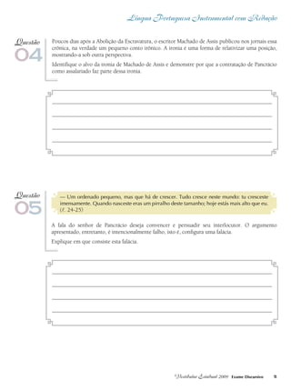 Língua Portuguesa Instrumental com Redação
5Vestibular Estadual 2009 Exame Discursivo
Poucos dias após a Abolição da Escravatura, o escritor Machado de Assis publicou nos jornais essa
crônica, na verdade um pequeno conto irônico. A ironia é uma forma de relativizar uma posição,
mostrando-a sob outra perspectiva.
Identifique o alvo da ironia de Machado de Assis e demonstre por que a contratação de Pancrácio
como assalariado faz parte dessa ironia.
04
Questão
— Um ordenado pequeno, mas que há de crescer. Tudo cresce neste mundo: tu cresceste
imensamente. Quando nasceste eras um pirralho deste tamanho; hoje estás mais alto que eu.
(l. 24-25)
A fala do senhor de Pancrácio deseja convencer e persuadir seu interlocutor. O argumento
apresentado, entretanto, é intencionalmente falho, isto é, configura uma falácia.
Explique em que consiste esta falácia.
05
Questão
 