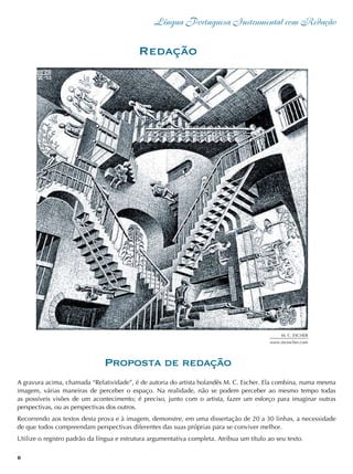 Língua Portuguesa Instrumental com Redação
6
Redação
Proposta de redação
A gravura acima, chamada “Relatividade”, é de autoria do artista holandês M. C. Escher. Ela combina, numa mesma
imagem, várias maneiras de perceber o espaço. Na realidade, não se podem perceber ao mesmo tempo todas
as possíveis visões de um acontecimento; é preciso, junto com o artista, fazer um esforço para imaginar outras
perspectivas, ou as perspectivas dos outros.
Recorrendo aos textos desta prova e à imagem, demonstre, em uma dissertação de 20 a 30 linhas, a necessidade
de que todos compreendam perspectivas diferentes das suas próprias para se conviver melhor.
Utilize o registro padrão da língua e estrutura argumentativa completa. Atribua um título ao seu texto.
M. C. Escher
www.mcescher.com
 