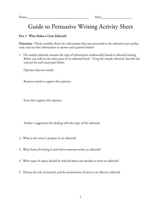 Name:_______________________________________                     Date:___________________


       Guide to Persuasive Writing Activity Sheet
Part 1: What Makes a Great Editorial?

Directions: Think carefully about the information that was presented in the editorial your teacher
read, and use that information to answer each question below.

1. The sample editorial contains the type of information traditionally found in editorial writing.
   Below you will see the main parts of an editorial listed. Using the sample editorial, describe the
   content for each main part below.

    Opinion that was stated:


    Reasons stated to support this opinion:




    Facts that support this opinion:




    Author’s suggestions for dealing with the topic of the editorial:



2. What is the writer’s purpose in an editorial?


3. What form of writing is used when someone writes an editorial?


4. What types of topics should be selected when one decides to write an editorial?


5. Discuss the role of research and the presentation of facts in an effective editorial.




                                                    1
 