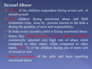 Sexual Abuse
 21.9% of the children respondent facing severe sort of
sexual assault
 50% children facing emotional abuse and Mall
treatments were done by persons known to the kids a
during the position of trust and responsibility.
 In India every second a child is facing emotional abuse
 States like Andhra Pradesh Assam, Bihar and Delhi
consistently reported very high rate of abuse when
compared to other states, when compared to other
states.53.22 % of the children facing one or more sort
of sexual or sort
 Equal percentage of the girls and boys reporting
emotional abuse
 