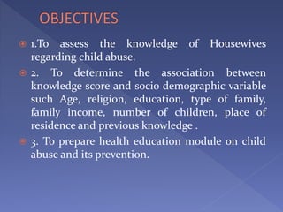  1.To assess the knowledge of Housewives
regarding child abuse.
 2. To determine the association between
knowledge score and socio demographic variable
such Age, religion, education, type of family,
family income, number of children, place of
residence and previous knowledge .
 3. To prepare health education module on child
abuse and its prevention.
 