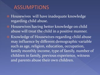  Housewives will have inadequate knowledge
regarding child abuse.
 Housewives having better knowledge on child
abuse will treat the child in a positive manner.
 Knowledge of Housewives regarding child abuse
may influence by different demographic variable
such as age, religion, education, occupation,
family monthly income, type of family, number of
children in family, previous experience, witness
and parents abuse their own children.
 