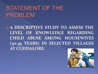  A DESCRIPTIVE STUDY TO ASSESS THE
LEVEL OF KNOWLEDGE REGARDING
CHILD ABUSE AMONG HOUSEWIVES
(30-45 YEARS) IN SELECTED VILLAGES
AT CUDDALORE.
 