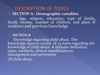  SECTION A: Demographic variables
Age, religion, education, type of family,
family income, number of children, and place of
residence and previous knowledge .
 SECTION B:
Knowledge regarding child abuse. The
knowledge aspects consist of 25 items regarding the
knowledge of child abuse. It includes definition,
types, methods, clinical manifestations,
management and prevention
Of child abuse.
 