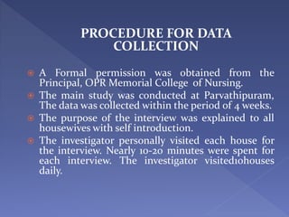 PROCEDURE FOR DATA
COLLECTION
 A Formal permission was obtained from the
Principal, OPR Memorial College of Nursing.
 The main study was conducted at Parvathipuram,
The data was collected within the period of 4 weeks.
 The purpose of the interview was explained to all
housewives with self introduction.
 The investigator personally visited each house for
the interview. Nearly 10-20 minutes were spent for
each interview. The investigator visited10houses
daily.
 