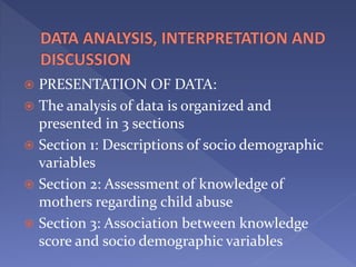  PRESENTATION OF DATA:
 The analysis of data is organized and
presented in 3 sections
 Section 1: Descriptions of socio demographic
variables
 Section 2: Assessment of knowledge of
mothers regarding child abuse
 Section 3: Association between knowledge
score and socio demographic variables
 