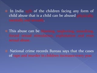  In India 53% of the children facing any form of
child abuse that is a child can be abused physically,
mentally and sexually.
 This abuse can be blaming, neglecting, assaulting,
forced sexual stimulation, exploitation and even
sexual abuse.
 National crime records Bureau says that the cases
of rape and murder in children increases every year.
 