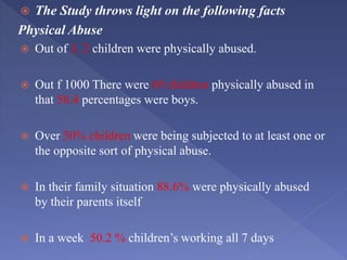  The Study throws light on the following facts
Physical Abuse
 Out of 3, 2 children were physically abused.
 Out f 1000 There were 69 children physically abused in
that 58.4 percentages were boys.
 Over 50% children were being subjected to at least one or
the opposite sort of physical abuse.
 In their family situation 88.6% were physically abused
by their parents itself
 In a week 50.2 % children’s working all 7 days
 