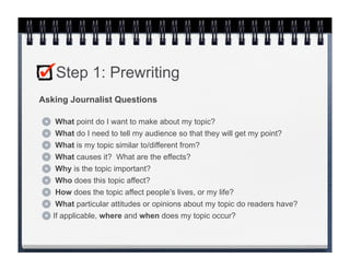 Step 1: Prewriting
Asking Journalist Questions

   What point do I want to make about my topic?
   What do I need to tell my audience so that they will get my point?
    What is my topic similar to/different from?
    What causes it? What are the effects?
    Why is the topic important?
    Who does this topic affect?
    How does the topic affect people’s lives, or my life?
    What particular attitudes or opinions about my topic do readers have?
   If applicable, where and when does my topic occur?
 