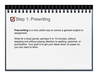 Step 1: Prewriting

Free-writing is a very useful way to narrow a general subject or
assignment.

Write for a fixed period, perhaps 5 or 10 minutes, without
stopping and without paying attention to spelling, grammar, or
punctuation. Your goal is to get your ideas down on paper so
you can react to them.
 