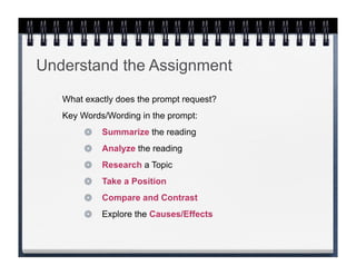 Understand the Assignment
   What exactly does the prompt request?
   Key Words/Wording in the prompt:
            Summarize the reading
            Analyze the reading
            Research a Topic
            Take a Position
            Compare and Contrast
            Explore the Causes/Effects
 