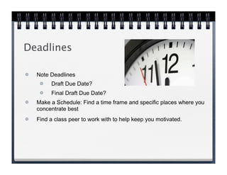 Deadlines

  Note Deadlines
       Draft Due Date?
       Final Draft Due Date?
  Make a Schedule: Find a time frame and specific places where you
  concentrate best
  Find a class peer to work with to help keep you motivated.
 
