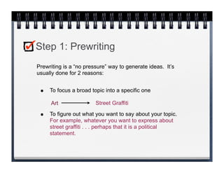 Step 1: Prewriting
Prewriting is a “no pressure” way to generate ideas. It’s
usually done for 2 reasons:


 •   To focus a broad topic into a specific one

     Art                Street Graffiti

 •   To figure out what you want to say about your topic.
     For example, whatever you want to express about
     street graffiti . . . perhaps that it is a political
     statement.
 
