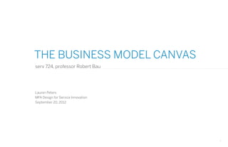 THE BUSINESS MODEL CANVAS
serv 724, professor Robert Bau




Lauren Peters
MFA Design for Service Innovation
September 20, 2012




                                    1
 