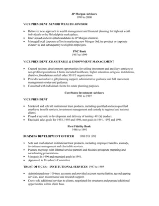 JP Morgan Advisors
                                              1999 to 2000

VICE PRESIDENT, SENIOR WEALTH ADVISOR

•   Delivered new approach to wealth management and financial planning for high net worth
    individuals to the Philadelphia marketplace.
•   Interviewed and converted candidates to JP Morgan clientele.
•   Managed local corporate effort in marketing new Morgan OnLine product to corporate
    executives and subsequently to eligible employees.

                                            PNC Bank
                                           1997 to 1999

VICE PRESIDENT, CHARITABLE & ENDOWMENT MANAGEMENT

•   Created business development opportunities for selling investment and ancillary services to
    non-profit organizations. Clients included healthcare, higher education, religious institutions,
    charities, foundations and all other 501©3 organizations.
•   Provided consultative gift planning support, administrative guidance and full investment
    management service and guidance.
•   Consulted with individual clients for estate planning purposes.

                                    CoreStates Investment Advisors
                                             1991 to 1997
VICE PRESIDENT

•   Marketed and sold all institutional trust products, including qualified and non-qualified
    employee benefit services, investment management and custody to regional and national
    clients.
•   Played a key role in development and delivery of turnkey 401(k) product.
•   Exceeded sales goals for 1993, 1995 and 1996, met goals in 1991, 1992 and 1994.

                                       First Fidelity Bank
                                           1986 to 1991

BUSINESS DEVELOPMENT OFFICER                      1989 TO 1991

•   Sold and marketed all institutional trust products, including employee benefits, custody,
    investment management and charitable services.
•   Planned meetings with internal service partners and business prospects preparing and
    coordinating presentations.
•   Met goals in 1990 and exceeded goals in 1991.
•   Appointed to President’s Committee

TRUST OFFICER: INSTITUTIONAL SERVICES 1987 to 1989

•   Administered over 100 trust accounts and provided account reconciliation, recordkeeping
    services, asset maintenance and research support.
•   Cross-sold additional services to clients, negotiated fee structures and pursued additional
    opportunities within client base.
 