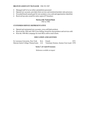 BRANCH ASSISTANT MANAGER 1986 TO 1987

•   Managed staff of seven tellers and platform personnel.
•   Opened new accounts, provided client services and monitored product sales processes.
•   Exceeded branch annual goal for new products cross-sold and opportunities identified.
•   Received top sales award for entire region (87 branches)

                                 Harleysville National Bank
                                        1983 to 1986

CUSTOMER SERVICE REPRESENTATIVE

•   Opened and maintained new accounts, cross-sold bank products
•   Received the 1984 and 1985 Cross-Selling Award for most products and services sold.
•   Won the 1984 IRA campaign for most IRAs sold to retail clients.

                               EDUCATION AND LICENSES

St. Lawrence University, New York       B.A.     French                              1971
Harcum Junior College, Pennsylvania     A.S.     Veterinary Science, Summa Cum Laude 1978

                                 Series 7, 63 And 65 Licenses

                                  References available on request
 