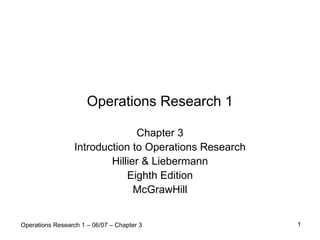 Operations Research 1

                                Chapter 3
                  Introduction to Operations Research
                          Hillier & Liebermann
                              Eighth Edition
                                McGrawHill


Operations Research 1 – 06/07 – Chapter 3               1
 
