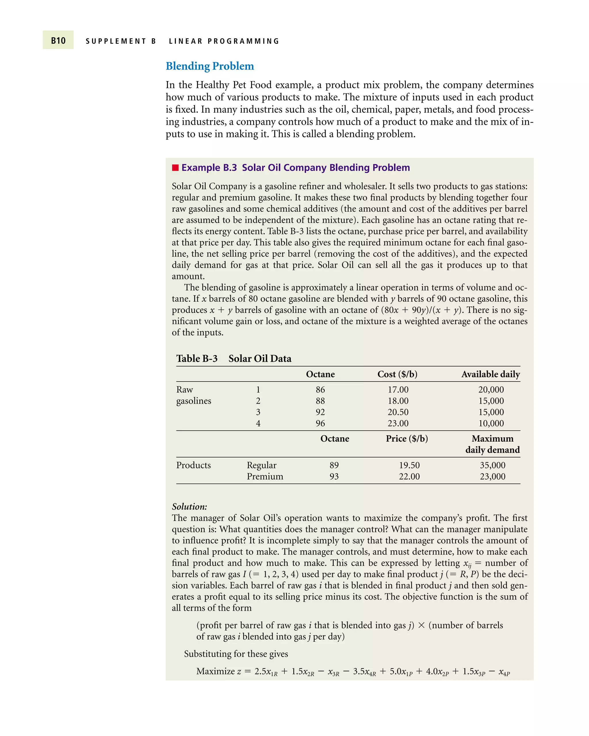 Blending Problem
In the Healthy Pet Food example, a product mix problem, the company determines
how much of various products to make. The mixture of inputs used in each product
is fixed. In many industries such as the oil, chemical, paper, metals, and food process-
ing industries, a company controls how much of a product to make and the mix of in-
puts to use in making it. This is called a blending problem.
B10 S U P P L E M E N T B L I N E A R P R O G R A M M I N G
■ Example B.3 Solar Oil Company Blending Problem
Table B-3 Solar Oil Data
Octane Cost ($/b) Available daily
Raw 1 86 17.00 20,000
gasolines 2 88 18.00 15,000
3 92 20.50 15,000
4 96 23.00 10,000
Octane Price ($/b) Maximum
daily demand
Products Regular 89 19.50 35,000
Premium 93 22.00 23,000
Solar Oil Company is a gasoline refiner and wholesaler. It sells two products to gas stations:
regular and premium gasoline. It makes these two final products by blending together four
raw gasolines and some chemical additives (the amount and cost of the additives per barrel
are assumed to be independent of the mixture). Each gasoline has an octane rating that re-
flects its energy content. Table B-3 lists the octane, purchase price per barrel, and availability
at that price per day. This table also gives the required minimum octane for each final gaso-
line, the net selling price per barrel (removing the cost of the additives), and the expected
daily demand for gas at that price. Solar Oil can sell all the gas it produces up to that
amount.
The blending of gasoline is approximately a linear operation in terms of volume and oc-
tane. If x barrels of 80 octane gasoline are blended with y barrels of 90 octane gasoline, this
produces x  y barrels of gasoline with an octane of (80x  90y)/(x  y). There is no sig-
nificant volume gain or loss, and octane of the mixture is a weighted average of the octanes
of the inputs.
Solution:
The manager of Solar Oil’s operation wants to maximize the company’s profit. The first
question is: What quantities does the manager control? What can the manager manipulate
to influence profit? It is incomplete simply to say that the manager controls the amount of
each final product to make. The manager controls, and must determine, how to make each
final product and how much to make. This can be expressed by letting xij  number of
barrels of raw gas I ( 1, 2, 3, 4) used per day to make final product j ( R, P) be the deci-
sion variables. Each barrel of raw gas i that is blended in final product j and then sold gen-
erates a profit equal to its selling price minus its cost. The objective function is the sum of
all terms of the form
(profit per barrel of raw gas i that is blended into gas j)  (number of barrels
of raw gas i blended into gas j per day)
Substituting for these gives
Maximize z  2.5x1R  1.5x2R  x3R  3.5x4R  5.0x1P  4.0x2P  1.5x3P  x4P
 