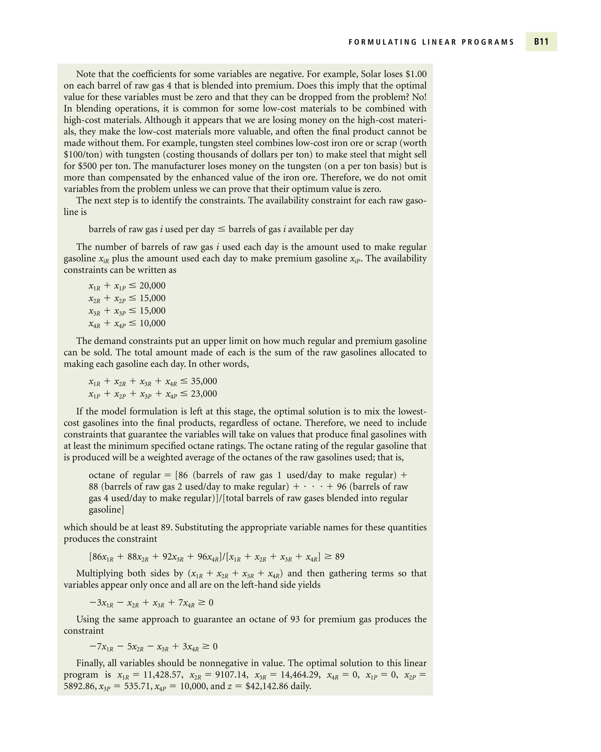 F O R M U L A T I N G L I N E A R P R O G R A M S B11
Note that the coefficients for some variables are negative. For example, Solar loses $1.00
on each barrel of raw gas 4 that is blended into premium. Does this imply that the optimal
value for these variables must be zero and that they can be dropped from the problem? No!
In blending operations, it is common for some low-cost materials to be combined with
high-cost materials. Although it appears that we are losing money on the high-cost materi-
als, they make the low-cost materials more valuable, and often the final product cannot be
made without them. For example, tungsten steel combines low-cost iron ore or scrap (worth
$100/ton) with tungsten (costing thousands of dollars per ton) to make steel that might sell
for $500 per ton. The manufacturer loses money on the tungsten (on a per ton basis) but is
more than compensated by the enhanced value of the iron ore. Therefore, we do not omit
variables from the problem unless we can prove that their optimum value is zero.
The next step is to identify the constraints. The availability constraint for each raw gaso-
line is
barrels of raw gas i used per day  barrels of gas i available per day
The number of barrels of raw gas i used each day is the amount used to make regular
gasoline xiR plus the amount used each day to make premium gasoline xiP. The availability
constraints can be written as
x1R  x1P  20,000
x2R  x2P  15,000
x3R  x3P  15,000
x4R  x4P  10,000
The demand constraints put an upper limit on how much regular and premium gasoline
can be sold. The total amount made of each is the sum of the raw gasolines allocated to
making each gasoline each day. In other words,
x1R  x2R  x3R  x4R  35,000
x1P  x2P  x3P  x4P  23,000
If the model formulation is left at this stage, the optimal solution is to mix the lowest-
cost gasolines into the final products, regardless of octane. Therefore, we need to include
constraints that guarantee the variables will take on values that produce final gasolines with
at least the minimum specified octane ratings. The octane rating of the regular gasoline that
is produced will be a weighted average of the octanes of the raw gasolines used; that is,
octane of regular  [86 (barrels of raw gas 1 used/day to make regular) 
88 (barrels of raw gas 2 used/day to make regular)      96 (barrels of raw
gas 4 used/day to make regular)]/[total barrels of raw gases blended into regular
gasoline]
which should be at least 89. Substituting the appropriate variable names for these quantities
produces the constraint
[86x1R  88x2R  92x3R  96x4R]/[x1R  x2R  x3R  x4R]  89
Multiplying both sides by (x1R  x2R  x3R  x4R) and then gathering terms so that
variables appear only once and all are on the left-hand side yields
3x1R  x2R  x3R  7x4R  0
Using the same approach to guarantee an octane of 93 for premium gas produces the
constraint
7x1R  5x2R  x3R  3x4R  0
Finally, all variables should be nonnegative in value. The optimal solution to this linear
program is x1R  11,428.57, x2R  9107.14, x3R  14,464.29, x4R  0, x1P  0, x2P 
5892.86, x3P  535.71, x4P  10,000, and z  $42,142.86 daily.
 