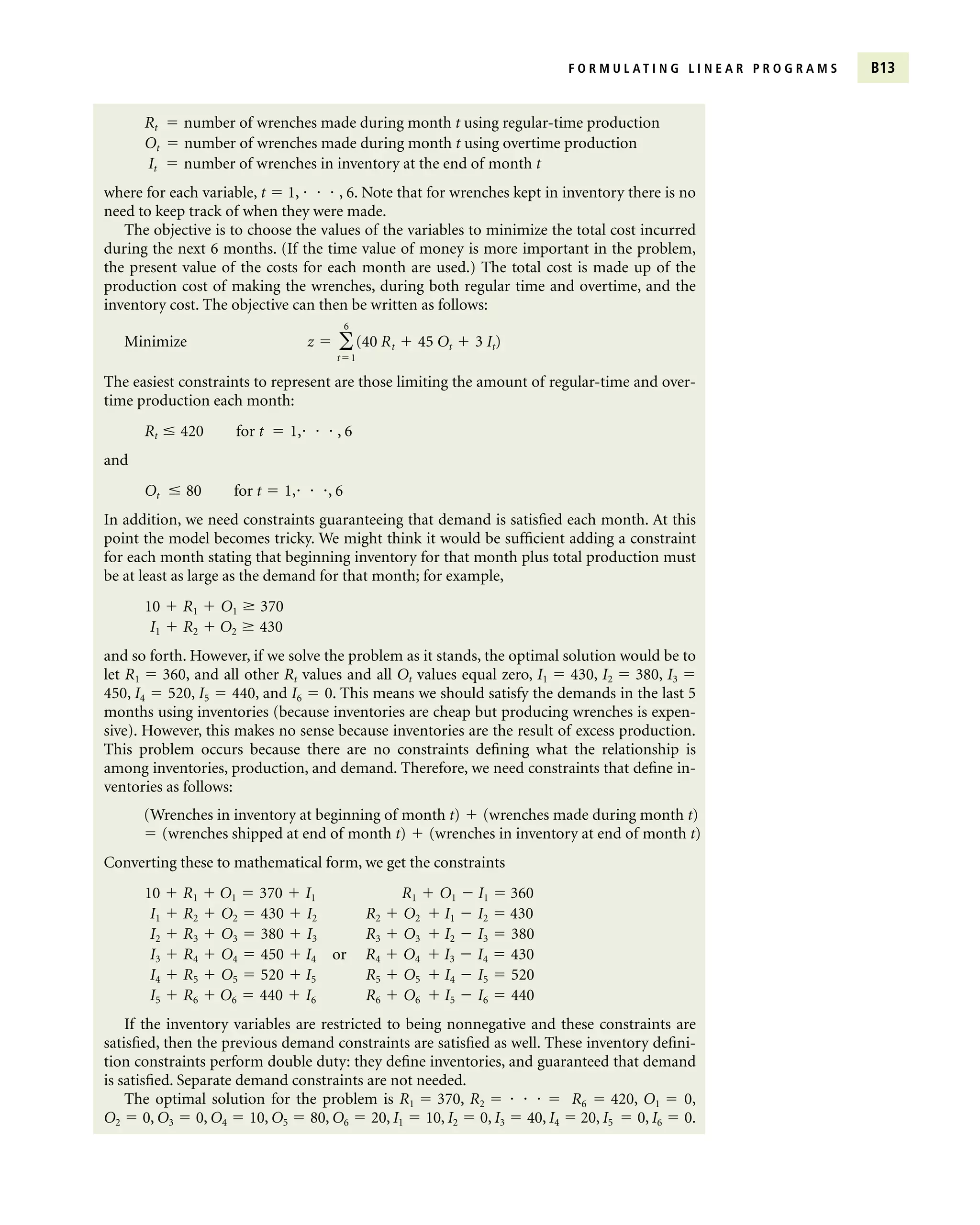 F O R M U L A T I N G L I N E A R P R O G R A M S B13
Rt  number of wrenches made during month t using regular-time production
Ot  number of wrenches made during month t using overtime production
It  number of wrenches in inventory at the end of month t
where for each variable, t  1,    , 6. Note that for wrenches kept in inventory there is no
need to keep track of when they were made.
The objective is to choose the values of the variables to minimize the total cost incurred
during the next 6 months. (If the time value of money is more important in the problem,
the present value of the costs for each month are used.) The total cost is made up of the
production cost of making the wrenches, during both regular time and overtime, and the
inventory cost. The objective can then be written as follows:
Minimize
The easiest constraints to represent are those limiting the amount of regular-time and over-
time production each month:
Rt  420 for t  1,   , 6
and
Ot  80 for t  1,  , 6
In addition, we need constraints guaranteeing that demand is satisfied each month. At this
point the model becomes tricky. We might think it would be sufficient adding a constraint
for each month stating that beginning inventory for that month plus total production must
be at least as large as the demand for that month; for example,
10  R1  O1  370
I1  R2  O2  430
and so forth. However, if we solve the problem as it stands, the optimal solution would be to
let R1  360, and all other Rt values and all Ot values equal zero, I1  430, I2  380, I3 
450, I4  520, I5  440, and I6  0. This means we should satisfy the demands in the last 5
months using inventories (because inventories are cheap but producing wrenches is expen-
sive). However, this makes no sense because inventories are the result of excess production.
This problem occurs because there are no constraints defining what the relationship is
among inventories, production, and demand. Therefore, we need constraints that define in-
ventories as follows:
(Wrenches in inventory at beginning of month t)  (wrenches made during month t)
 (wrenches shipped at end of month t)  (wrenches in inventory at end of month t)
Converting these to mathematical form, we get the constraints
10  R1  O1  370  I1 R1  O1  I1  360
I1  R2  O2  430  I2 R2  O2  I1  I2  430
I2  R3  O3  380  I3 R3  O3  I2  I3  380
I3  R4  O4  450  I4 or R4  O4  I3  I4  430
I4  R5  O5  520  I5 R5  O5  I4  I5  520
I5  R6  O6  440  I6 R6  O6  I5  I6  440
If the inventory variables are restricted to being nonnegative and these constraints are
satisfied, then the previous demand constraints are satisfied as well. These inventory defini-
tion constraints perform double duty: they define inventories, and guaranteed that demand
is satisfied. Separate demand constraints are not needed.
The optimal solution for the problem is R1  370, R2      R6  420, O1  0,
O2  0, O3  0, O4  10, O5  80, O6  20, I1  10, I2  0, I3  40, I4  20, I5  0, I6  0.
z  
6
t1
(40 Rt  45 Ot  3 It)
 