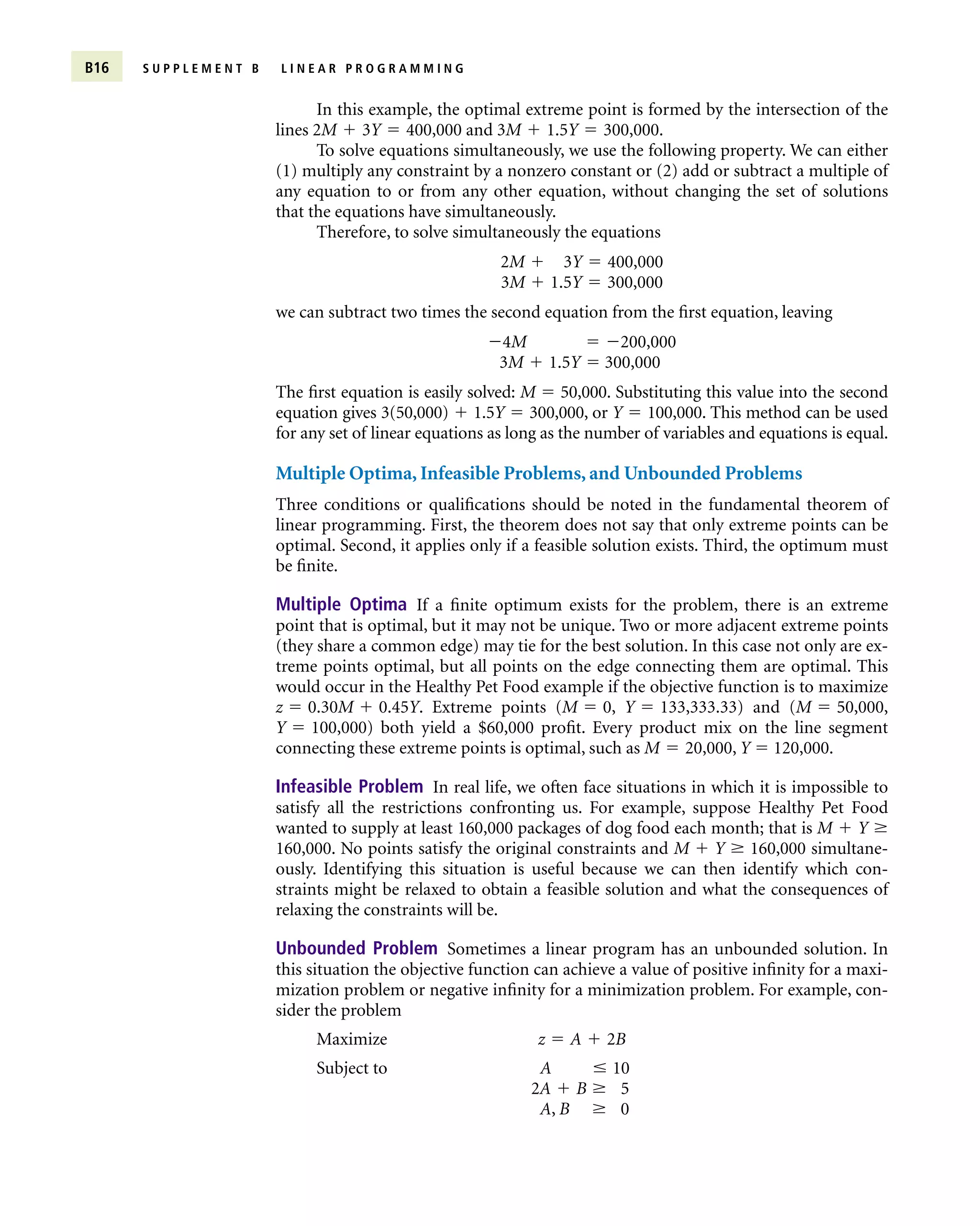 B16 S U P P L E M E N T B L I N E A R P R O G R A M M I N G
In this example, the optimal extreme point is formed by the intersection of the
lines 2M  3Y  400,000 and 3M  1.5Y  300,000.
To solve equations simultaneously, we use the following property. We can either
(1) multiply any constraint by a nonzero constant or (2) add or subtract a multiple of
any equation to or from any other equation, without changing the set of solutions
that the equations have simultaneously.
Therefore, to solve simultaneously the equations
2M  3Y  400,000
3M  1.5Y  300,000
we can subtract two times the second equation from the first equation, leaving
4M  200,000
3M  1.5Y  300,000
The first equation is easily solved: M  50,000. Substituting this value into the second
equation gives 3(50,000)  1.5Y  300,000, or Y  100,000. This method can be used
for any set of linear equations as long as the number of variables and equations is equal.
Multiple Optima, Infeasible Problems, and Unbounded Problems
Three conditions or qualifications should be noted in the fundamental theorem of
linear programming. First, the theorem does not say that only extreme points can be
optimal. Second, it applies only if a feasible solution exists. Third, the optimum must
be finite.
Multiple Optima If a finite optimum exists for the problem, there is an extreme
point that is optimal, but it may not be unique. Two or more adjacent extreme points
(they share a common edge) may tie for the best solution. In this case not only are ex-
treme points optimal, but all points on the edge connecting them are optimal. This
would occur in the Healthy Pet Food example if the objective function is to maximize
z  0.30M  0.45Y. Extreme points (M  0, Y  133,333.33) and (M  50,000,
Y  100,000) both yield a $60,000 profit. Every product mix on the line segment
connecting these extreme points is optimal, such as M  20,000, Y  120,000.
Infeasible Problem In real life, we often face situations in which it is impossible to
satisfy all the restrictions confronting us. For example, suppose Healthy Pet Food
wanted to supply at least 160,000 packages of dog food each month; that is M  Y 
160,000. No points satisfy the original constraints and M  Y  160,000 simultane-
ously. Identifying this situation is useful because we can then identify which con-
straints might be relaxed to obtain a feasible solution and what the consequences of
relaxing the constraints will be.
Unbounded Problem Sometimes a linear program has an unbounded solution. In
this situation the objective function can achieve a value of positive infinity for a maxi-
mization problem or negative infinity for a minimization problem. For example, con-
sider the problem
Maximize z  A  2B
Subject to A  10
2A  B  5
A, B  0
 