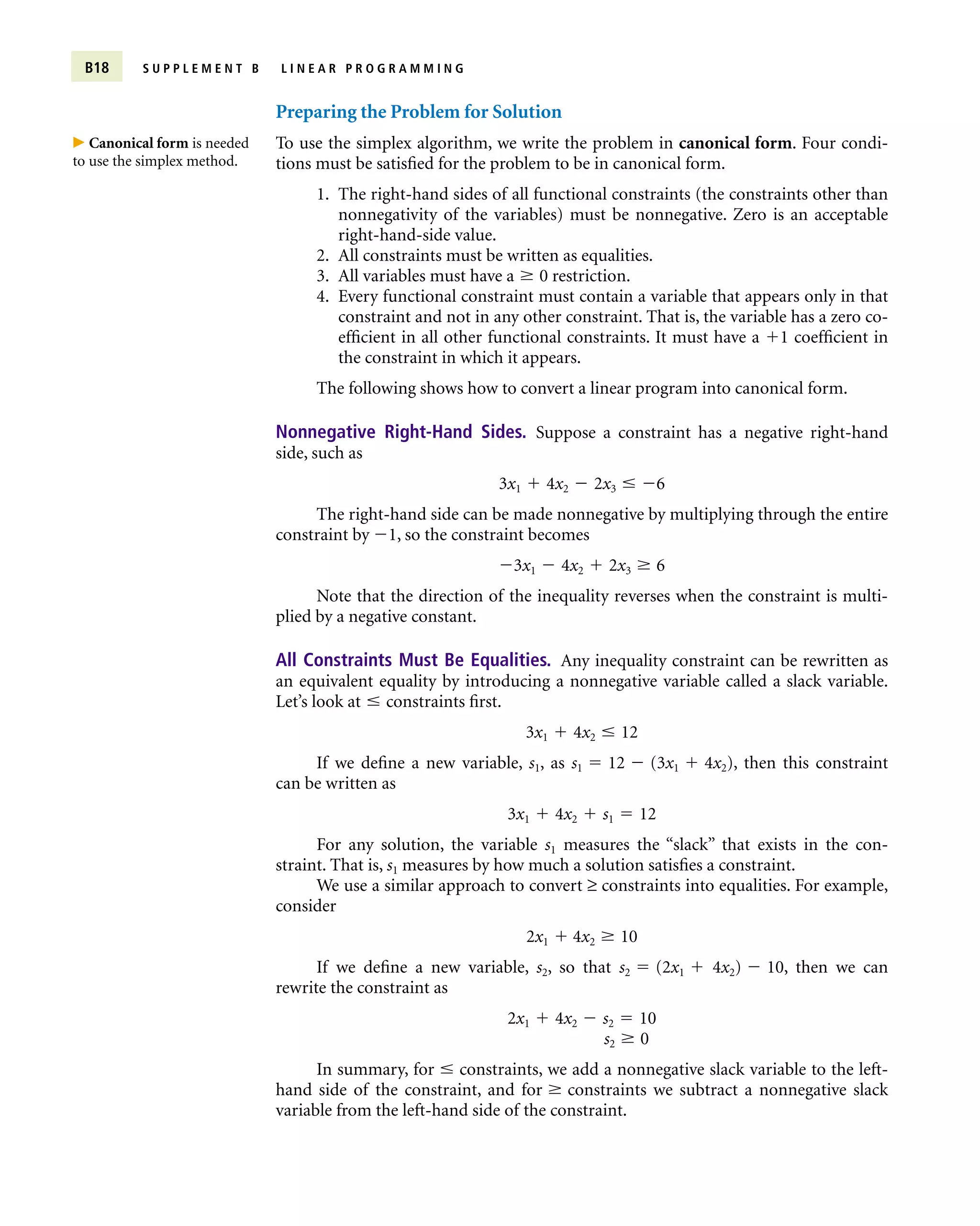 Preparing the Problem for Solution
To use the simplex algorithm, we write the problem in canonical form. Four condi-
tions must be satisfied for the problem to be in canonical form.
1. The right-hand sides of all functional constraints (the constraints other than
nonnegativity of the variables) must be nonnegative. Zero is an acceptable
right-hand-side value.
2. All constraints must be written as equalities.
3. All variables must have a  0 restriction.
4. Every functional constraint must contain a variable that appears only in that
constraint and not in any other constraint. That is, the variable has a zero co-
efficient in all other functional constraints. It must have a 1 coefficient in
the constraint in which it appears.
The following shows how to convert a linear program into canonical form.
Nonnegative Right-Hand Sides. Suppose a constraint has a negative right-hand
side, such as
3x1  4x2  2x3  6
The right-hand side can be made nonnegative by multiplying through the entire
constraint by 1, so the constraint becomes
3x1  4x2  2x3  6
Note that the direction of the inequality reverses when the constraint is multi-
plied by a negative constant.
All Constraints Must Be Equalities. Any inequality constraint can be rewritten as
an equivalent equality by introducing a nonnegative variable called a slack variable.
Let’s look at  constraints first.
3x1  4x2  12
If we define a new variable, s1, as s1  12  (3x1  4x2), then this constraint
can be written as
3x1  4x2  s1  12
For any solution, the variable s1 measures the “slack” that exists in the con-
straint. That is, s1 measures by how much a solution satisfies a constraint.
We use a similar approach to convert ≥ constraints into equalities. For example,
consider
2x1  4x2  10
If we define a new variable, s2, so that s2  (2x1  4x2)  10, then we can
rewrite the constraint as
2x1  4x2  s2  10
s2  0
In summary, for  constraints, we add a nonnegative slack variable to the left-
hand side of the constraint, and for  constraints we subtract a nonnegative slack
variable from the left-hand side of the constraint.
B18 S U P P L E M E N T B L I N E A R P R O G R A M M I N G
 Canonical form is needed
to use the simplex method.
 