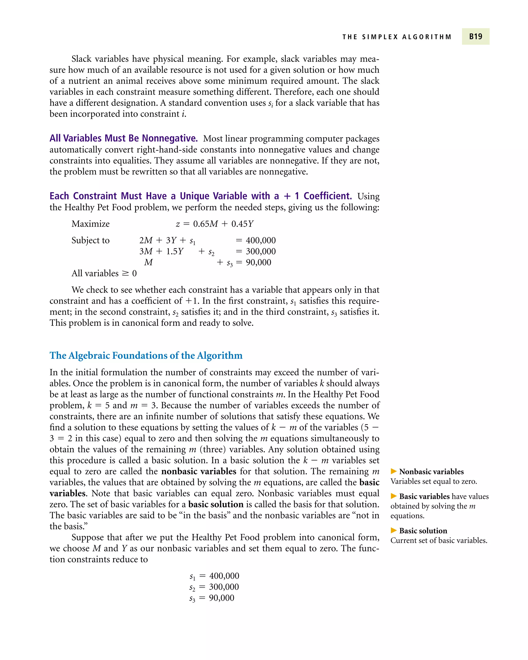 Slack variables have physical meaning. For example, slack variables may mea-
sure how much of an available resource is not used for a given solution or how much
of a nutrient an animal receives above some minimum required amount. The slack
variables in each constraint measure something different. Therefore, each one should
have a different designation. A standard convention uses si for a slack variable that has
been incorporated into constraint i.
All Variables Must Be Nonnegative. Most linear programming computer packages
automatically convert right-hand-side constants into nonnegative values and change
constraints into equalities. They assume all variables are nonnegative. If they are not,
the problem must be rewritten so that all variables are nonnegative.
Each Constraint Must Have a Unique Variable with a  1 Coefficient. Using
the Healthy Pet Food problem, we perform the needed steps, giving us the following:
Maximize z  0.65M  0.45Y
Subject to 2M  3Y  s1  400,000
3M  1.5Y  s2  300,000
M  s3  90,000
All variables  0
We check to see whether each constraint has a variable that appears only in that
constraint and has a coefficient of 1. In the first constraint, s1 satisfies this require-
ment; in the second constraint, s2 satisfies it; and in the third constraint, s3 satisfies it.
This problem is in canonical form and ready to solve.
The Algebraic Foundations of the Algorithm
In the initial formulation the number of constraints may exceed the number of vari-
ables. Once the problem is in canonical form, the number of variables k should always
be at least as large as the number of functional constraints m. In the Healthy Pet Food
problem, k  5 and m  3. Because the number of variables exceeds the number of
constraints, there are an infinite number of solutions that satisfy these equations. We
find a solution to these equations by setting the values of k  m of the variables (5 
3  2 in this case) equal to zero and then solving the m equations simultaneously to
obtain the values of the remaining m (three) variables. Any solution obtained using
this procedure is called a basic solution. In a basic solution the k  m variables set
equal to zero are called the nonbasic variables for that solution. The remaining m
variables, the values that are obtained by solving the m equations, are called the basic
variables. Note that basic variables can equal zero. Nonbasic variables must equal
zero. The set of basic variables for a basic solution is called the basis for that solution.
The basic variables are said to be “in the basis” and the nonbasic variables are “not in
the basis.”
Suppose that after we put the Healthy Pet Food problem into canonical form,
we choose M and Y as our nonbasic variables and set them equal to zero. The func-
tion constraints reduce to
s1  400,000
s2  300,000
s3  90,000
T H E S I M P L E X A L G O R I T H M B19
 Nonbasic variables
Variables set equal to zero.
 Basic variables have values
obtained by solving the m
equations.
 Basic solution
Current set of basic variables.
 