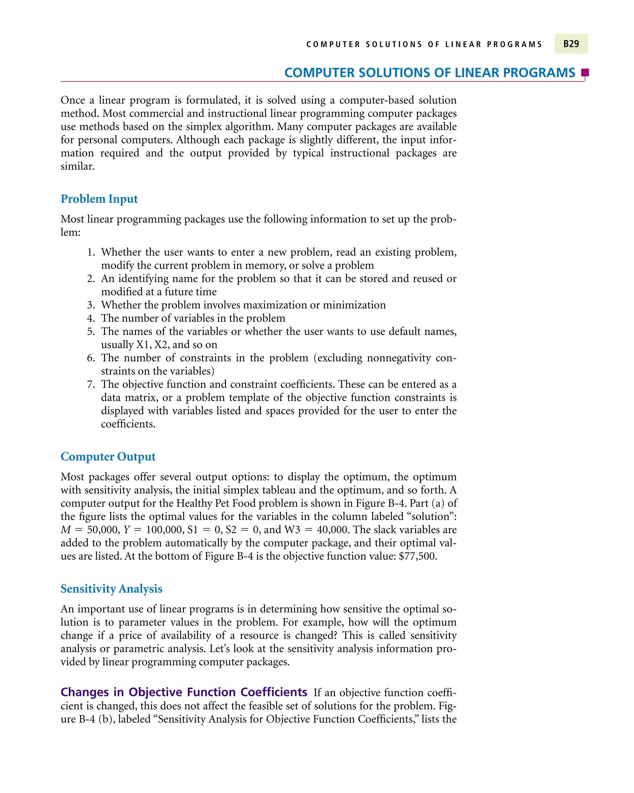 C O M P U T E R S O L U T I O N S O F L I N E A R P R O G R A M S B29
Once a linear program is formulated, it is solved using a computer-based solution
method. Most commercial and instructional linear programming computer packages
use methods based on the simplex algorithm. Many computer packages are available
for personal computers. Although each package is slightly different, the input infor-
mation required and the output provided by typical instructional packages are
similar.
Problem Input
Most linear programming packages use the following information to set up the prob-
lem:
1. Whether the user wants to enter a new problem, read an existing problem,
modify the current problem in memory, or solve a problem
2. An identifying name for the problem so that it can be stored and reused or
modified at a future time
3. Whether the problem involves maximization or minimization
4. The number of variables in the problem
5. The names of the variables or whether the user wants to use default names,
usually X1, X2, and so on
6. The number of constraints in the problem (excluding nonnegativity con-
straints on the variables)
7. The objective function and constraint coefficients. These can be entered as a
data matrix, or a problem template of the objective function constraints is
displayed with variables listed and spaces provided for the user to enter the
coefficients.
Computer Output
Most packages offer several output options: to display the optimum, the optimum
with sensitivity analysis, the initial simplex tableau and the optimum, and so forth. A
computer output for the Healthy Pet Food problem is shown in Figure B-4. Part (a) of
the figure lists the optimal values for the variables in the column labeled “solution”:
M  50,000, Y  100,000, S1  0, S2  0, and W3  40,000. The slack variables are
added to the problem automatically by the computer package, and their optimal val-
ues are listed. At the bottom of Figure B-4 is the objective function value: $77,500.
Sensitivity Analysis
An important use of linear programs is in determining how sensitive the optimal so-
lution is to parameter values in the problem. For example, how will the optimum
change if a price of availability of a resource is changed? This is called sensitivity
analysis or parametric analysis. Let’s look at the sensitivity analysis information pro-
vided by linear programming computer packages.
Changes in Objective Function Coefficients If an objective function coeffi-
cient is changed, this does not affect the feasible set of solutions for the problem. Fig-
ure B-4 (b), labeled “Sensitivity Analysis for Objective Function Coefficients,” lists the
COMPUTER SOLUTIONS OF LINEAR PROGRAMS
 