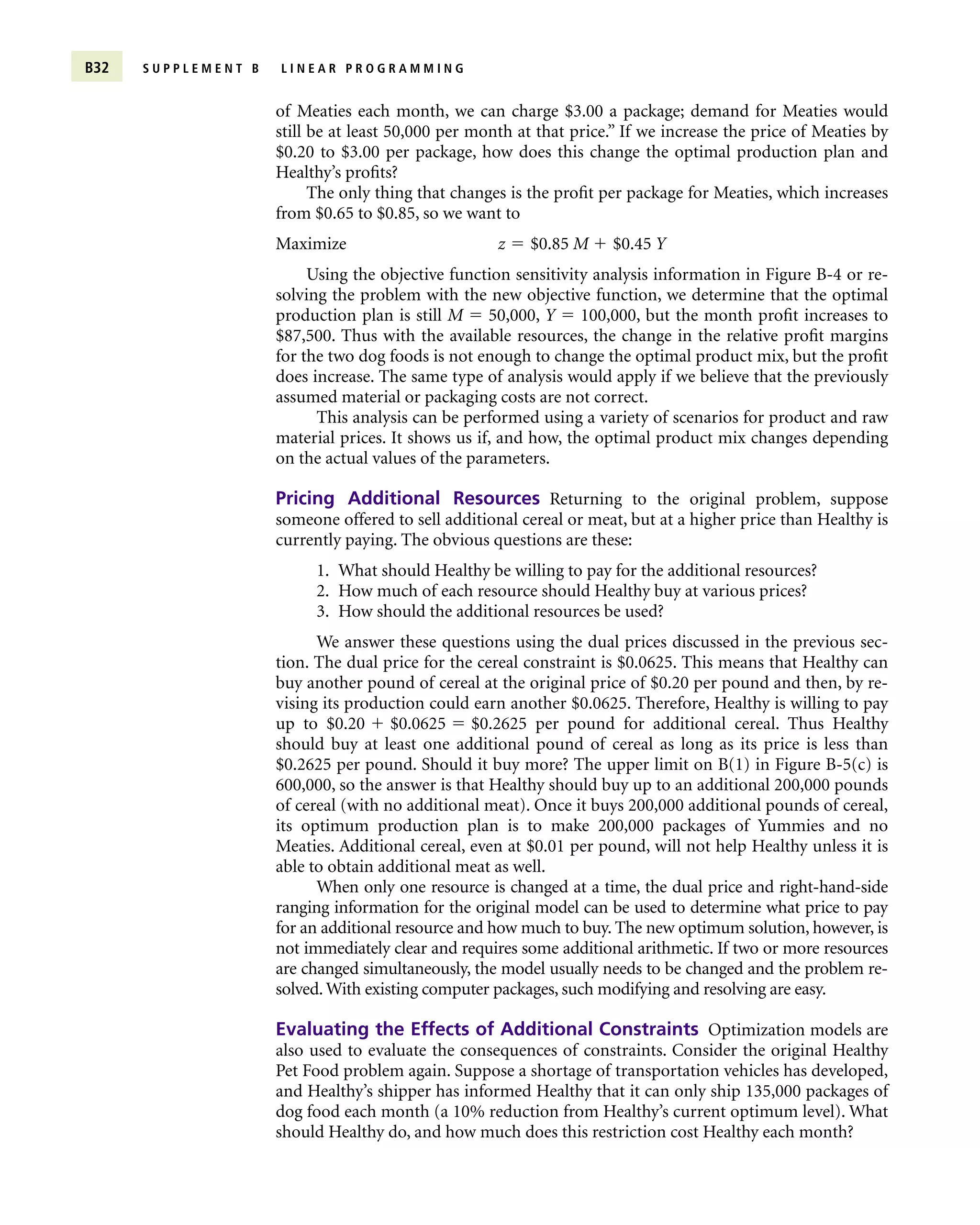 of Meaties each month, we can charge $3.00 a package; demand for Meaties would
still be at least 50,000 per month at that price.” If we increase the price of Meaties by
$0.20 to $3.00 per package, how does this change the optimal production plan and
Healthy’s profits?
The only thing that changes is the profit per package for Meaties, which increases
from $0.65 to $0.85, so we want to
Maximize z  $0.85 M  $0.45 Y
Using the objective function sensitivity analysis information in Figure B-4 or re-
solving the problem with the new objective function, we determine that the optimal
production plan is still M  50,000, Y  100,000, but the month profit increases to
$87,500. Thus with the available resources, the change in the relative profit margins
for the two dog foods is not enough to change the optimal product mix, but the profit
does increase. The same type of analysis would apply if we believe that the previously
assumed material or packaging costs are not correct.
This analysis can be performed using a variety of scenarios for product and raw
material prices. It shows us if, and how, the optimal product mix changes depending
on the actual values of the parameters.
Pricing Additional Resources Returning to the original problem, suppose
someone offered to sell additional cereal or meat, but at a higher price than Healthy is
currently paying. The obvious questions are these:
1. What should Healthy be willing to pay for the additional resources?
2. How much of each resource should Healthy buy at various prices?
3. How should the additional resources be used?
We answer these questions using the dual prices discussed in the previous sec-
tion. The dual price for the cereal constraint is $0.0625. This means that Healthy can
buy another pound of cereal at the original price of $0.20 per pound and then, by re-
vising its production could earn another $0.0625. Therefore, Healthy is willing to pay
up to $0.20  $0.0625  $0.2625 per pound for additional cereal. Thus Healthy
should buy at least one additional pound of cereal as long as its price is less than
$0.2625 per pound. Should it buy more? The upper limit on B(1) in Figure B-5(c) is
600,000, so the answer is that Healthy should buy up to an additional 200,000 pounds
of cereal (with no additional meat). Once it buys 200,000 additional pounds of cereal,
its optimum production plan is to make 200,000 packages of Yummies and no
Meaties. Additional cereal, even at $0.01 per pound, will not help Healthy unless it is
able to obtain additional meat as well.
When only one resource is changed at a time, the dual price and right-hand-side
ranging information for the original model can be used to determine what price to pay
for an additional resource and how much to buy. The new optimum solution, however, is
not immediately clear and requires some additional arithmetic. If two or more resources
are changed simultaneously, the model usually needs to be changed and the problem re-
solved. With existing computer packages, such modifying and resolving are easy.
Evaluating the Effects of Additional Constraints Optimization models are
also used to evaluate the consequences of constraints. Consider the original Healthy
Pet Food problem again. Suppose a shortage of transportation vehicles has developed,
and Healthy’s shipper has informed Healthy that it can only ship 135,000 packages of
dog food each month (a 10% reduction from Healthy’s current optimum level). What
should Healthy do, and how much does this restriction cost Healthy each month?
B32 S U P P L E M E N T B L I N E A R P R O G R A M M I N G
 