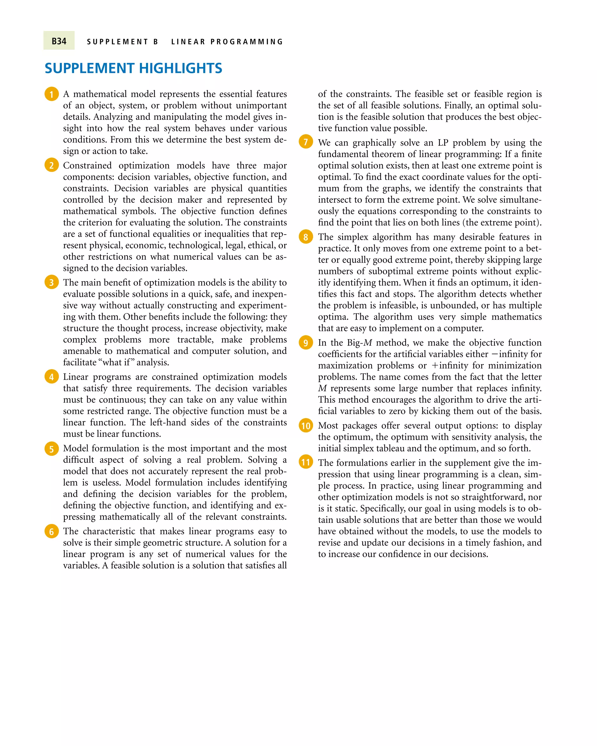 B34 S U P P L E M E N T B L I N E A R P R O G R A M M I N G
SUPPLEMENT HIGHLIGHTS
A mathematical model represents the essential features
of an object, system, or problem without unimportant
details. Analyzing and manipulating the model gives in-
sight into how the real system behaves under various
conditions. From this we determine the best system de-
sign or action to take.
Constrained optimization models have three major
components: decision variables, objective function, and
constraints. Decision variables are physical quantities
controlled by the decision maker and represented by
mathematical symbols. The objective function defines
the criterion for evaluating the solution. The constraints
are a set of functional equalities or inequalities that rep-
resent physical, economic, technological, legal, ethical, or
other restrictions on what numerical values can be as-
signed to the decision variables.
The main benefit of optimization models is the ability to
evaluate possible solutions in a quick, safe, and inexpen-
sive way without actually constructing and experiment-
ing with them. Other benefits include the following: they
structure the thought process, increase objectivity, make
complex problems more tractable, make problems
amenable to mathematical and computer solution, and
facilitate “what if” analysis.
Linear programs are constrained optimization models
that satisfy three requirements. The decision variables
must be continuous; they can take on any value within
some restricted range. The objective function must be a
linear function. The left-hand sides of the constraints
must be linear functions.
Model formulation is the most important and the most
difficult aspect of solving a real problem. Solving a
model that does not accurately represent the real prob-
lem is useless. Model formulation includes identifying
and defining the decision variables for the problem,
defining the objective function, and identifying and ex-
pressing mathematically all of the relevant constraints.
The characteristic that makes linear programs easy to
solve is their simple geometric structure. A solution for a
linear program is any set of numerical values for the
variables. A feasible solution is a solution that satisfies all
of the constraints. The feasible set or feasible region is
the set of all feasible solutions. Finally, an optimal solu-
tion is the feasible solution that produces the best objec-
tive function value possible.
We can graphically solve an LP problem by using the
fundamental theorem of linear programming: If a finite
optimal solution exists, then at least one extreme point is
optimal. To find the exact coordinate values for the opti-
mum from the graphs, we identify the constraints that
intersect to form the extreme point. We solve simultane-
ously the equations corresponding to the constraints to
find the point that lies on both lines (the extreme point).
The simplex algorithm has many desirable features in
practice. It only moves from one extreme point to a bet-
ter or equally good extreme point, thereby skipping large
numbers of suboptimal extreme points without explic-
itly identifying them. When it finds an optimum, it iden-
tifies this fact and stops. The algorithm detects whether
the problem is infeasible, is unbounded, or has multiple
optima. The algorithm uses very simple mathematics
that are easy to implement on a computer.
In the Big-M method, we make the objective function
coefficients for the artificial variables either infinity for
maximization problems or infinity for minimization
problems. The name comes from the fact that the letter
M represents some large number that replaces infinity.
This method encourages the algorithm to drive the arti-
ficial variables to zero by kicking them out of the basis.
Most packages offer several output options: to display
the optimum, the optimum with sensitivity analysis, the
initial simplex tableau and the optimum, and so forth.
The formulations earlier in the supplement give the im-
pression that using linear programming is a clean, sim-
ple process. In practice, using linear programming and
other optimization models is not so straightforward, nor
is it static. Specifically, our goal in using models is to ob-
tain usable solutions that are better than those we would
have obtained without the models, to use the models to
revise and update our decisions in a timely fashion, and
to increase our confidence in our decisions.

1

2

3

4

5

6

7

8

9

10

11
 