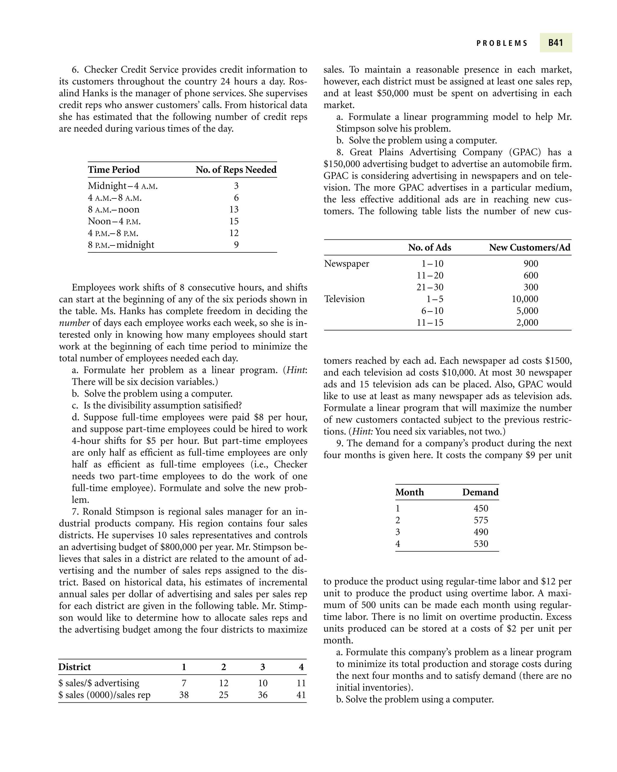 P R O B L E M S B41
6. Checker Credit Service provides credit information to
its customers throughout the country 24 hours a day. Ros-
alind Hanks is the manager of phone services. She supervises
credit reps who answer customers’ calls. From historical data
she has estimated that the following number of credit reps
are needed during various times of the day.
sales. To maintain a reasonable presence in each market,
however, each district must be assigned at least one sales rep,
and at least $50,000 must be spent on advertising in each
market.
a. Formulate a linear programming model to help Mr.
Stimpson solve his problem.
b. Solve the problem using a computer.
8. Great Plains Advertising Company (GPAC) has a
$150,000 advertising budget to advertise an automobile firm.
GPAC is considering advertising in newspapers and on tele-
vision. The more GPAC advertises in a particular medium,
the less effective additional ads are in reaching new cus-
tomers. The following table lists the number of new cus-
Time Period No. of Reps Needed
Midnight–4 A.M. 3
4 A.M.–8 A.M. 6
8 A.M.–noon 13
Noon–4 P.M. 15
4 P.M.–8 P.M. 12
8 P.M.–midnight 9
Employees work shifts of 8 consecutive hours, and shifts
can start at the beginning of any of the six periods shown in
the table. Ms. Hanks has complete freedom in deciding the
number of days each employee works each week, so she is in-
terested only in knowing how many employees should start
work at the beginning of each time period to minimize the
total number of employees needed each day.
a. Formulate her problem as a linear program. (Hint:
There will be six decision variables.)
b. Solve the problem using a computer.
c. Is the divisibility assumption satisified?
d. Suppose full-time employees were paid $8 per hour,
and suppose part-time employees could be hired to work
4-hour shifts for $5 per hour. But part-time employees
are only half as efficient as full-time employees are only
half as efficient as full-time employees (i.e., Checker
needs two part-time employees to do the work of one
full-time employee). Formulate and solve the new prob-
lem.
7. Ronald Stimpson is regional sales manager for an in-
dustrial products company. His region contains four sales
districts. He supervises 10 sales representatives and controls
an advertising budget of $800,000 per year. Mr. Stimpson be-
lieves that sales in a district are related to the amount of ad-
vertising and the number of sales reps assigned to the dis-
trict. Based on historical data, his estimates of incremental
annual sales per dollar of advertising and sales per sales rep
for each district are given in the following table. Mr. Stimp-
son would like to determine how to allocate sales reps and
the advertising budget among the four districts to maximize
No. of Ads New Customers/Ad
Newspaper 1–10 900
11–20 600
21–30 300
Television 1–5 10,000
6–10 5,000
11–15 2,000
tomers reached by each ad. Each newspaper ad costs $1500,
and each television ad costs $10,000. At most 30 newspaper
ads and 15 television ads can be placed. Also, GPAC would
like to use at least as many newspaper ads as television ads.
Formulate a linear program that will maximize the number
of new customers contacted subject to the previous restric-
tions. (Hint: You need six variables, not two.)
9. The demand for a company’s product during the next
four months is given here. It costs the company $9 per unit
Month Demand
1 450
2 575
3 490
4 530
to produce the product using regular-time labor and $12 per
unit to produce the product using overtime labor. A maxi-
mum of 500 units can be made each month using regular-
time labor. There is no limit on overtime productin. Excess
units produced can be stored at a costs of $2 per unit per
month.
a. Formulate this company’s problem as a linear program
to minimize its total production and storage costs during
the next four months and to satisfy demand (there are no
initial inventories).
b. Solve the problem using a computer.
District 1 2 3 4
$ sales/$ advertising 7 12 10 11
$ sales (0000)/sales rep 38 25 36 41
 