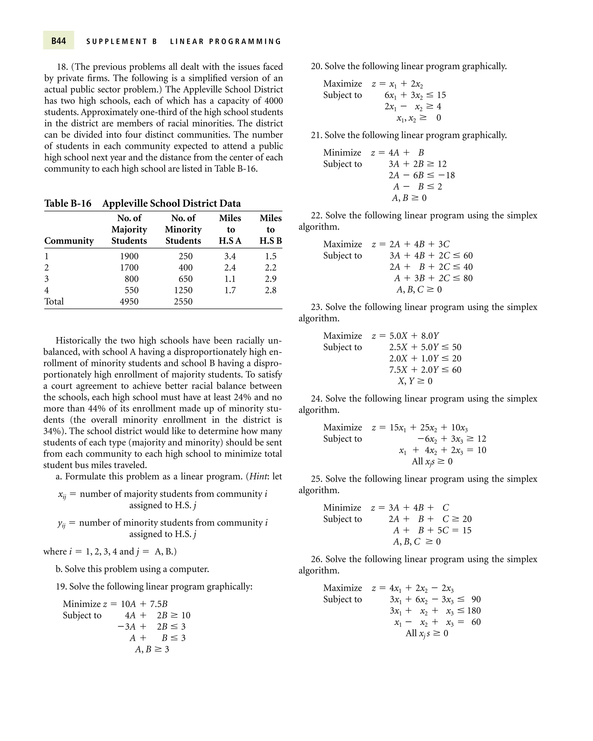 B44 S U P P L E M E N T B L I N E A R P R O G R A M M I N G
18. (The previous problems all dealt with the issues faced
by private firms. The following is a simplified version of an
actual public sector problem.) The Appleville School District
has two high schools, each of which has a capacity of 4000
students. Approximately one-third of the high school students
in the district are members of racial minorities. The district
can be divided into four distinct communities. The number
of students in each community expected to attend a public
high school next year and the distance from the center of each
community to each high school are listed in Table B-16.
Table B-16 Appleville School District Data
No. of No. of Miles Miles
Majority Minority to to
Community Students Students H.S A H.S B
1 1900 250 3.4 1.5
2 1700 400 2.4 2.2
3 800 650 1.1 2.9
4 550 1250 1.7 2.8
Total 4950 2550
Historically the two high schools have been racially un-
balanced, with school A having a disproportionately high en-
rollment of minority students and school B having a dispro-
portionately high enrollment of majority students. To satisfy
a court agreement to achieve better racial balance between
the schools, each high school must have at least 24% and no
more than 44% of its enrollment made up of minority stu-
dents (the overall minority enrollment in the district is
34%). The school district would like to determine how many
students of each type (majority and minority) should be sent
from each community to each high school to minimize total
student bus miles traveled.
a. Formulate this problem as a linear program. (Hint: let
xij  number of majority students from community i
assigned to H.S. j
yij  number of minority students from community i
assigned to H.S. j
where i  1, 2, 3, 4 and j  A, B.)
b. Solve this problem using a computer.
19. Solve the following linear program graphically:
Minimize z  10A  7.5B
Subject to 4A  2B  10
3A  2B  3
A  B  3
A, B  3
20. Solve the following linear program graphically.
Maximize z  x1  2x2
Subject to 6x1  3x2  15
2x1  x2  4
x1, x2  0
21. Solve the following linear program graphically.
Minimize z  4A  B
Subject to 3A  2B  12
2A  6B  18
A  B  2
A, B  0
22. Solve the following linear program using the simplex
algorithm.
Maximize z  2A  4B  3C
Subject to 3A  4B  2C  60
2A  B  2C  40
A  3B  2C  80
A, B, C  0
23. Solve the following linear program using the simplex
algorithm.
Maximize z  5.0X  8.0Y
Subject to 2.5X  5.0Y  50
2.0X  1.0Y  20
7.5X  2.0Y  60
X, Y  0
24. Solve the following linear program using the simplex
algorithm.
Maximize z  15x1  25x2  10x3
Subject to 6x2  3x3  12
x1  4x2  2x3  10
All xjs  0
25. Solve the following linear program using the simplex
algorithm.
Minimize z  3A  4B  C
Subject to 2A  B  C  20
A  B  5C  15
A, B, C  0
26. Solve the following linear program using the simplex
algorithm.
Maximize z  4x1  2x2  2x3
Subject to 3x1  6x2  3x3  90
3x1  x2  x3  180
x1  x2  x3  60
All xj s  0
 