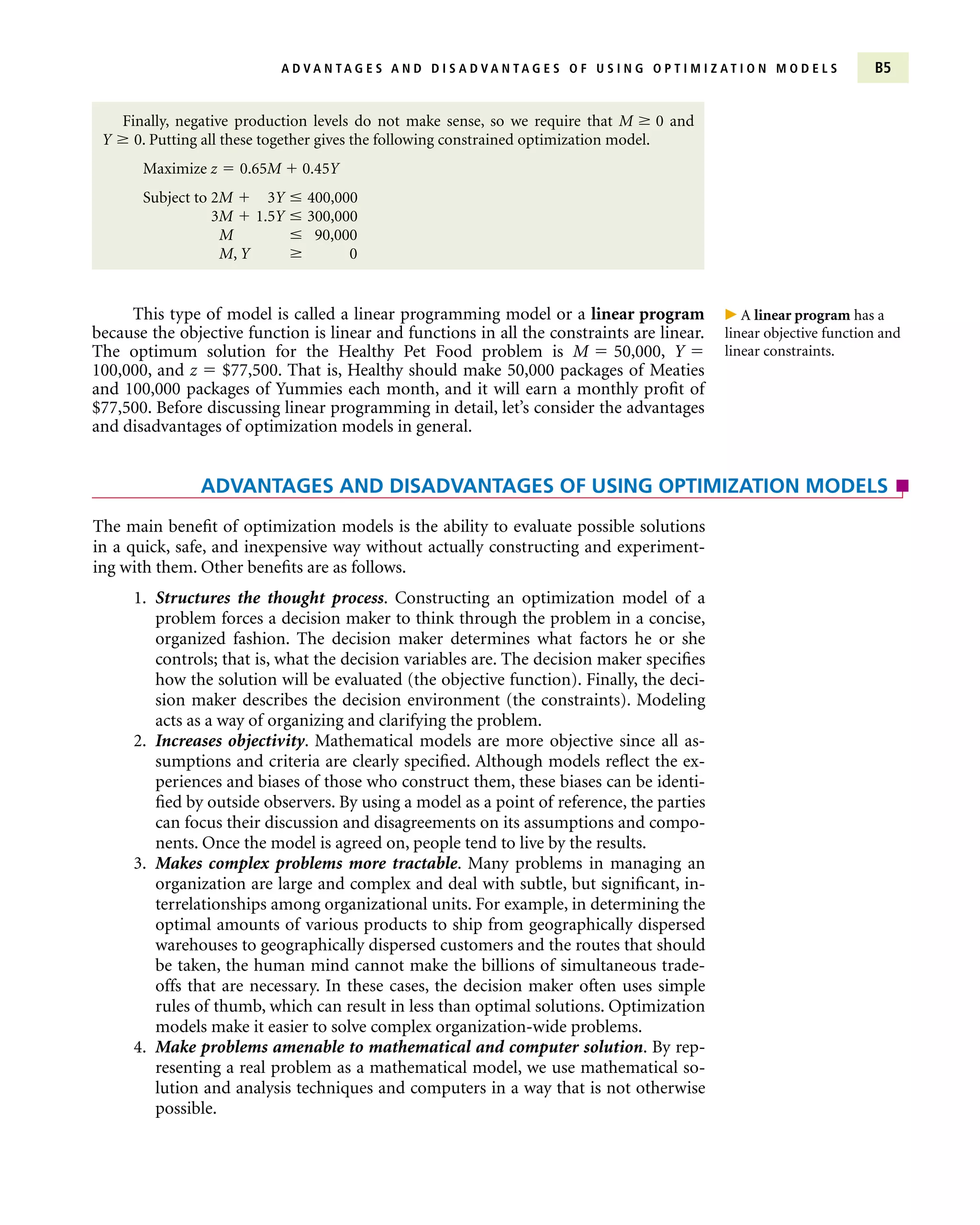 The main benefit of optimization models is the ability to evaluate possible solutions
in a quick, safe, and inexpensive way without actually constructing and experiment-
ing with them. Other benefits are as follows.
1. Structures the thought process. Constructing an optimization model of a
problem forces a decision maker to think through the problem in a concise,
organized fashion. The decision maker determines what factors he or she
controls; that is, what the decision variables are. The decision maker specifies
how the solution will be evaluated (the objective function). Finally, the deci-
sion maker describes the decision environment (the constraints). Modeling
acts as a way of organizing and clarifying the problem.
2. Increases objectivity. Mathematical models are more objective since all as-
sumptions and criteria are clearly specified. Although models reflect the ex-
periences and biases of those who construct them, these biases can be identi-
fied by outside observers. By using a model as a point of reference, the parties
can focus their discussion and disagreements on its assumptions and compo-
nents. Once the model is agreed on, people tend to live by the results.
3. Makes complex problems more tractable. Many problems in managing an
organization are large and complex and deal with subtle, but significant, in-
terrelationships among organizational units. For example, in determining the
optimal amounts of various products to ship from geographically dispersed
warehouses to geographically dispersed customers and the routes that should
be taken, the human mind cannot make the billions of simultaneous trade-
offs that are necessary. In these cases, the decision maker often uses simple
rules of thumb, which can result in less than optimal solutions. Optimization
models make it easier to solve complex organization-wide problems.
4. Make problems amenable to mathematical and computer solution. By rep-
resenting a real problem as a mathematical model, we use mathematical so-
lution and analysis techniques and computers in a way that is not otherwise
possible.
A D V A N T A G E S A N D D I S A D V A N T A G E S O F U S I N G O P T I M I Z A T I O N M O D E L S B5
Finally, negative production levels do not make sense, so we require that M  0 and
Y  0. Putting all these together gives the following constrained optimization model.
Maximize z  0.65M  0.45Y
Subject to 2M  3Y  400,000
3M  1.5Y  300,000
M  90,000
M, Y  0
ADVANTAGES AND DISADVANTAGES OF USING OPTIMIZATION MODELS
This type of model is called a linear programming model or a linear program
because the objective function is linear and functions in all the constraints are linear.
The optimum solution for the Healthy Pet Food problem is M  50,000, Y 
100,000, and z  $77,500. That is, Healthy should make 50,000 packages of Meaties
and 100,000 packages of Yummies each month, and it will earn a monthly profit of
$77,500. Before discussing linear programming in detail, let’s consider the advantages
and disadvantages of optimization models in general.
 A linear program has a
linear objective function and
linear constraints.
 