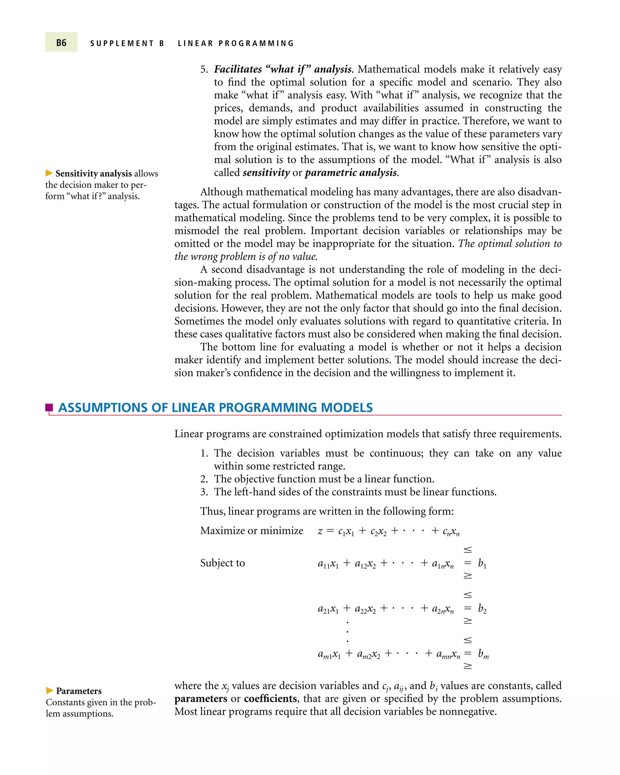 5. Facilitates “what if” analysis. Mathematical models make it relatively easy
to find the optimal solution for a specific model and scenario. They also
make “what if” analysis easy. With “what if” analysis, we recognize that the
prices, demands, and product availabilities assumed in constructing the
model are simply estimates and may differ in practice. Therefore, we want to
know how the optimal solution changes as the value of these parameters vary
from the original estimates. That is, we want to know how sensitive the opti-
mal solution is to the assumptions of the model. “What if” analysis is also
called sensitivity or parametric analysis.
Although mathematical modeling has many advantages, there are also disadvan-
tages. The actual formulation or construction of the model is the most crucial step in
mathematical modeling. Since the problems tend to be very complex, it is possible to
mismodel the real problem. Important decision variables or relationships may be
omitted or the model may be inappropriate for the situation. The optimal solution to
the wrong problem is of no value.
A second disadvantage is not understanding the role of modeling in the deci-
sion-making process. The optimal solution for a model is not necessarily the optimal
solution for the real problem. Mathematical models are tools to help us make good
decisions. However, they are not the only factor that should go into the final decision.
Sometimes the model only evaluates solutions with regard to quantitative criteria. In
these cases qualitative factors must also be considered when making the final decision.
The bottom line for evaluating a model is whether or not it helps a decision
maker identify and implement better solutions. The model should increase the deci-
sion maker’s confidence in the decision and the willingness to implement it.
B6 S U P P L E M E N T B L I N E A R P R O G R A M M I N G
Linear programs are constrained optimization models that satisfy three requirements.
1. The decision variables must be continuous; they can take on any value
within some restricted range.
2. The objective function must be a linear function.
3. The left-hand sides of the constraints must be linear functions.
Thus, linear programs are written in the following form:
Maximize or minimize z  c1x1  c2x2      cnxn

Subject to a11x1  a12x2      a1nxn  b1


a21x1  a22x2      a2nxn  b2


am1x1  am2x2      amnxn  bm

where the xj values are decision variables and cj, aij , and bi values are constants, called
parameters or coefficients, that are given or specified by the problem assumptions.
Most linear programs require that all decision variables be nonnegative.
ASSUMPTIONS OF LINEAR PROGRAMMING MODELS
 Sensitivity analysis allows
the decision maker to per-
form “what if?” analysis.
 Parameters
Constants given in the prob-
lem assumptions.



 
