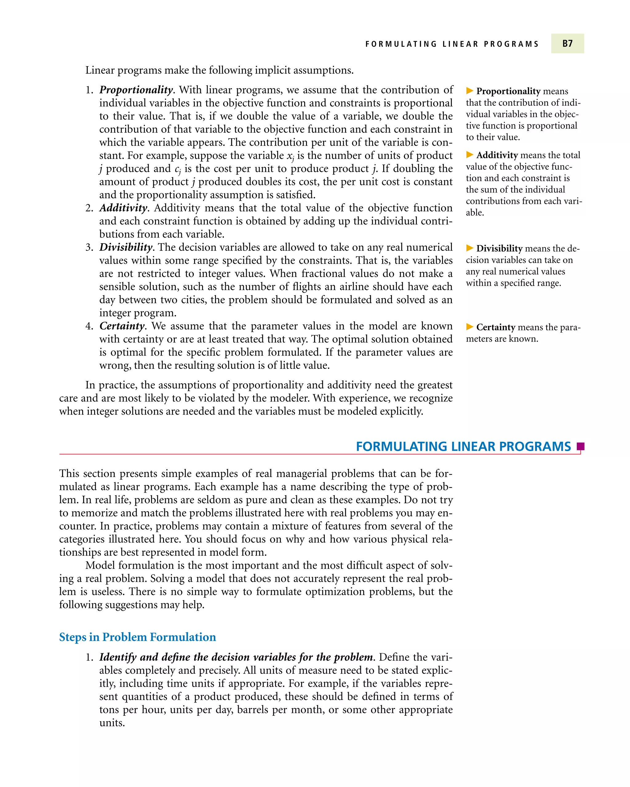 Linear programs make the following implicit assumptions.
1. Proportionality. With linear programs, we assume that the contribution of
individual variables in the objective function and constraints is proportional
to their value. That is, if we double the value of a variable, we double the
contribution of that variable to the objective function and each constraint in
which the variable appears. The contribution per unit of the variable is con-
stant. For example, suppose the variable xj is the number of units of product
j produced and cj is the cost per unit to produce product j. If doubling the
amount of product j produced doubles its cost, the per unit cost is constant
and the proportionality assumption is satisfied.
2. Additivity. Additivity means that the total value of the objective function
and each constraint function is obtained by adding up the individual contri-
butions from each variable.
3. Divisibility. The decision variables are allowed to take on any real numerical
values within some range specified by the constraints. That is, the variables
are not restricted to integer values. When fractional values do not make a
sensible solution, such as the number of flights an airline should have each
day between two cities, the problem should be formulated and solved as an
integer program.
4. Certainty. We assume that the parameter values in the model are known
with certainty or are at least treated that way. The optimal solution obtained
is optimal for the specific problem formulated. If the parameter values are
wrong, then the resulting solution is of little value.
In practice, the assumptions of proportionality and additivity need the greatest
care and are most likely to be violated by the modeler. With experience, we recognize
when integer solutions are needed and the variables must be modeled explicitly.
F O R M U L A T I N G L I N E A R P R O G R A M S B7
This section presents simple examples of real managerial problems that can be for-
mulated as linear programs. Each example has a name describing the type of prob-
lem. In real life, problems are seldom as pure and clean as these examples. Do not try
to memorize and match the problems illustrated here with real problems you may en-
counter. In practice, problems may contain a mixture of features from several of the
categories illustrated here. You should focus on why and how various physical rela-
tionships are best represented in model form.
Model formulation is the most important and the most difficult aspect of solv-
ing a real problem. Solving a model that does not accurately represent the real prob-
lem is useless. There is no simple way to formulate optimization problems, but the
following suggestions may help.
Steps in Problem Formulation
1. Identify and define the decision variables for the problem. Define the vari-
ables completely and precisely. All units of measure need to be stated explic-
itly, including time units if appropriate. For example, if the variables repre-
sent quantities of a product produced, these should be defined in terms of
tons per hour, units per day, barrels per month, or some other appropriate
units.
FORMULATING LINEAR PROGRAMS
 Proportionality means
that the contribution of indi-
vidual variables in the objec-
tive function is proportional
to their value.
 Additivity means the total
value of the objective func-
tion and each constraint is
the sum of the individual
contributions from each vari-
able.
 Divisibility means the de-
cision variables can take on
any real numerical values
within a specified range.
 Certainty means the para-
meters are known.
 