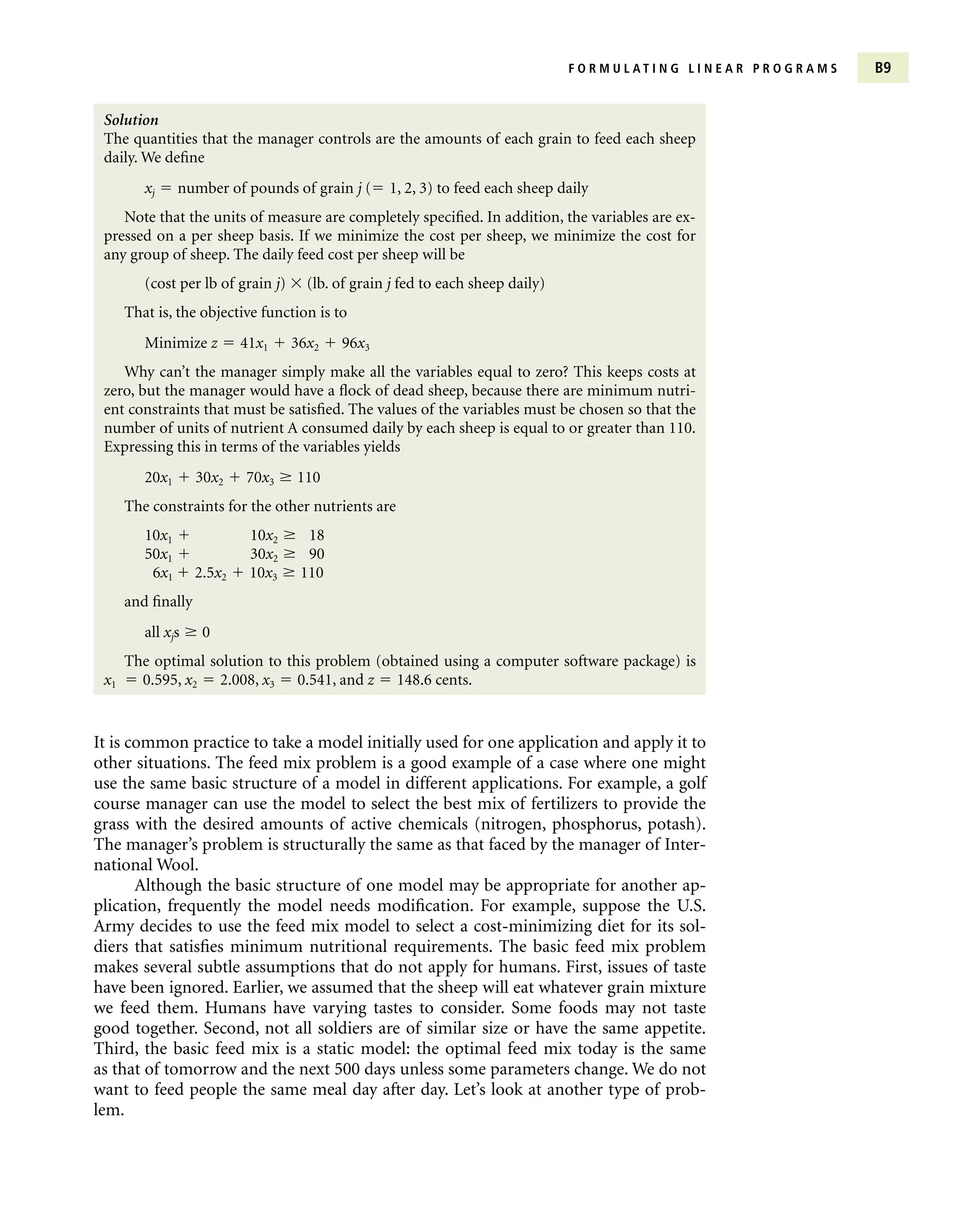 F O R M U L A T I N G L I N E A R P R O G R A M S B9
Solution
The quantities that the manager controls are the amounts of each grain to feed each sheep
daily. We define
xj  number of pounds of grain j ( 1, 2, 3) to feed each sheep daily
Note that the units of measure are completely specified. In addition, the variables are ex-
pressed on a per sheep basis. If we minimize the cost per sheep, we minimize the cost for
any group of sheep. The daily feed cost per sheep will be
(cost per lb of grain j)  (lb. of grain j fed to each sheep daily)
That is, the objective function is to
Minimize z  41x1  36x2  96x3
Why can’t the manager simply make all the variables equal to zero? This keeps costs at
zero, but the manager would have a flock of dead sheep, because there are minimum nutri-
ent constraints that must be satisfied. The values of the variables must be chosen so that the
number of units of nutrient A consumed daily by each sheep is equal to or greater than 110.
Expressing this in terms of the variables yields
20x1  30x2  70x3  110
The constraints for the other nutrients are
10x1  10x2  18
50x1  30x2  90
6x1  2.5x2  10x3  110
and finally
all xjs  0
The optimal solution to this problem (obtained using a computer software package) is
x1  0.595, x2  2.008, x3  0.541, and z  148.6 cents.
It is common practice to take a model initially used for one application and apply it to
other situations. The feed mix problem is a good example of a case where one might
use the same basic structure of a model in different applications. For example, a golf
course manager can use the model to select the best mix of fertilizers to provide the
grass with the desired amounts of active chemicals (nitrogen, phosphorus, potash).
The manager’s problem is structurally the same as that faced by the manager of Inter-
national Wool.
Although the basic structure of one model may be appropriate for another ap-
plication, frequently the model needs modification. For example, suppose the U.S.
Army decides to use the feed mix model to select a cost-minimizing diet for its sol-
diers that satisfies minimum nutritional requirements. The basic feed mix problem
makes several subtle assumptions that do not apply for humans. First, issues of taste
have been ignored. Earlier, we assumed that the sheep will eat whatever grain mixture
we feed them. Humans have varying tastes to consider. Some foods may not taste
good together. Second, not all soldiers are of similar size or have the same appetite.
Third, the basic feed mix is a static model: the optimal feed mix today is the same
as that of tomorrow and the next 500 days unless some parameters change. We do not
want to feed people the same meal day after day. Let’s look at another type of prob-
lem.
 