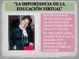  Hola! Mi nombre es
Claudia Marisel López,
soy estudiante de la
carrera Profesorado de
Educación Primaria.
 En este porfolio quiero
compartir todo lo que he
aprendido en el
seminario taller de
Entornos Virtuales de
Aprendizaje.
 