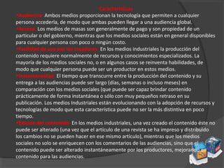 Características
•Audiencia: Ambos medios proporcionan la tecnología que permiten a cualquier
persona accederla, de modo que ambas pueden llegar a una audiencia global.
•Acceso: Los medios de masas son generalmente de pago y son propiedad de un
particular o del gobierno, mientras que los medios sociales están en general disponibles
para cualquier persona con poco o ningún costo.
•Facilidad de uso por los creadores: En los medios industriales la producción del
contenido requiere normalmente de recursos y conocimientos especializados. La
mayoría de los medios sociales no, o en algunos casos se reinventa habilidades, de
modo que cualquier persona puede ser un productor en estos medios.
•Instantaneidad: El tiempo que transcurre entre la producción del contenido y su
entrega a las audiencias puede ser largo (días, semanas o incluso meses) en
comparación con los medios sociales (que puede ser capaz brindar contenido
prácticamente de forma instantánea o sólo con muy pequeños retraso en su
publicación. Los medios Industriales están evolucionando con la adopción de recursos y
tecnologías de modo que esta característica puede no ser la más distintiva en poco
tiempo.
•Edición del contenido: En los medios industriales, una vez creado el contenido éste no
puede ser alterado (una vez que el artículo de una revista se ha impreso y distribuido
los cambios no se pueden hacer en ese mismo artículo), mientras que los medios
sociales no solo se enriquecen con los comentarios de las audiencias, sino que el
contenido puede ser alterado instantáneamente por los productores, mejorando en
contenido para las audiencias.
 