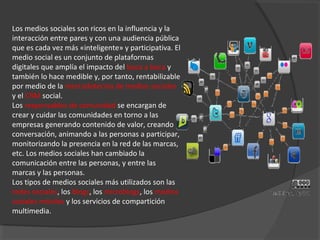 Los medios sociales son ricos en la influencia y la
interacción entre pares y con una audiencia pública
que es cada vez más «inteligente» y participativa. El
medio social es un conjunto de plataformas
digitales que amplía el impacto del boca a boca y
también lo hace medible y, por tanto, rentabilizable
por medio de la mercadotecnia de medios sociales
y el CRM social.
Los responsables de comunidad se encargan de
crear y cuidar las comunidades en torno a las
empresas generando contenido de valor, creando
conversación, animando a las personas a participar,
monitorizando la presencia en la red de las marcas,
etc. Los medios sociales han cambiado la
comunicación entre las personas, y entre las
marcas y las personas.
Los tipos de medios sociales más utilizados son las
redes sociales, los blogs, los microblogs, los medios
sociales móviles y los servicios de compartición
multimedia.
 
