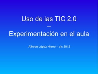 Uso de las TIC 2.0
           –
Experimentación en el aula
      Alfredo López Hierro – dic 2012
 