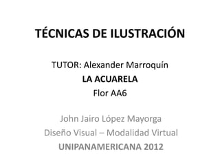 TÉCNICAS DE ILUSTRACIÓN

  TUTOR: Alexander Marroquín
        LA ACUARELA
           Flor AA6

     John Jairo López Mayorga
 Diseño Visual – Modalidad Virtual
    UNIPANAMERICANA 2012
 