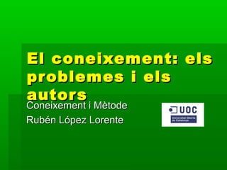 El coneixement: els
problemes i els
autor s
Coneixement i Mètode
Rubén López Lorente
 