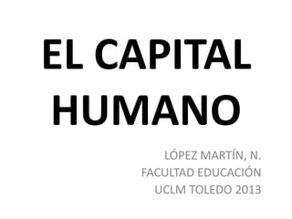 EL CAPITAL
HUMANO
LÓPEZ MARTÍN, N.
FACULTAD EDUCACIÓN
UCLM TOLEDO 2013
 