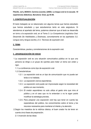 LÓPEZ MARTÍN, N.
DIDÁCTICA DE LA LENGUA ESPAÑOLA

3º B MAGISTERIO PRIMARIA
FACULTAD EDUCACIÓN UCLM TOLEDO

PALOU, Juli y BOSCH, Carmina (coords.) (2005): La lengua oral en la escuela. 10
experiencias didácticas, Barcelona: Graó, pp 45-48.

1. CONTEXTUALIZACIÓN
El texto trabajado se ve relacionado con algunos temas que hemos estudiado
que hemos estudiado y que estudiaremos tanto en esta asignatura. Si
atendemos al apartado del tema, podemos observar que el texto se desarrolla
en torno a la exposición oral, en el Tema 3: La Competencia Lingüística Oral:
Desarrollo De Habilidades y Destrezas, concretamente en los apartados 3.2.
Lengua oral y lengua escrita y 3.3. Técnicas de expresión oral.
2. TEMA
Características, pautas y consideraciones de la expresión oral.
3. JERARQUIZACIÓN DE IDEAS
1. La exposición oral es una situación comunicativa pública en la que una
persona se dirige a un grupo de oyentes para tratar un tema con orden y
rigor.
1.1. La conferencia como tipo de exposición oral.
1.2. Características:
1.2.1. La exposición oral es un tipo de comunicación que no puede ser
leída si no hablada.
1.2.2. La exposición oral es espontánea.
1.2.3. La exposición oral puede ser improvisada según la necesidad del
público en ese momento.
1.2.4. El orador espontáneo no solo utiliza el gesto sino que mira al
público y en el caso que no le entiendan o no le sigan podrá
modificar la estrategia prevista.
1.2.5. Para preparar una exposición oral hay que tener en cuenta las
expectativas del público, los conocimientos sobre el tema y los
recursos necesarios para mantener el interés y la atención.
2. Según los maestros de la retórica clásica, el buen orador ha de tener en
cuenta cinco fases de preparación.
2.1. Invención de las ideas
1

 