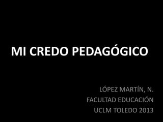 MI CREDO PEDAGÓGICO
LÓPEZ MARTÍN, N.
FACULTAD EDUCACIÓN
UCLM TOLEDO 2013
 